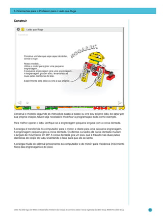 5. Orientações para o Professor para o Leão que Ruge

Construir

Construa o modelo seguindo as instruções passo-a-passo ou crie seu próprio leão. Se optar por
sua própria criação, talvez seja necessário modificar a programação dada como exemplo.
Para melhor operar o leão, verifique se a engrenagem pequena engata com a coroa dentada.
A energia é transferida do computador para o motor, e deste para uma pequena engrenagem.
A engrenagem pequena gira a coroa dentada. Os dentes curvados da coroa dentada mudam
o ângulo de movimento em 90°. A coroa dentada gira um eixo, que é travado nas duas patas
dianteiras do corpo do leão, levantando o leão para que ele se sente.
A energia muda de elétrica (proveniente do computador e do motor) para mecânica (movimento
físico das engrenagens e do eixo).

LEGO, the LEGO logo and WEDO are trademarks of the/sont des marques de commerce de/son marcas registradas de LEGO Group. ©2009 The LEGO Group.

90

 