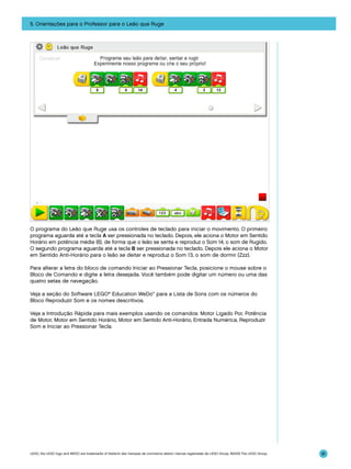 5. Orientações para o Professor para o Leão que Ruge

O programa do Leão que Ruge usa os controles de teclado para iniciar o movimento. O primeiro
programa aguarda até a tecla A ser pressionada no teclado. Depois, ele aciona o Motor em Sentido
Horário em potência média (6), de forma que o leão se senta e reproduz o Som 14, o som de Rugido.
O segundo programa aguarda até a tecla B ser pressionada no teclado. Depois ele aciona o Motor
em Sentido Anti-Horário para o leão se deitar e reproduz o Som 13, o som de dormir (Zzz).
Para alterar a letra do bloco de comando Iniciar ao Pressionar Tecla, posicione o mouse sobre o
Bloco de Comando e digite a letra desejada. Você também pode digitar um número ou uma das
quatro setas de navegação.
Veja a seção do Software LEGO® Education WeDo™ para a Lista de Sons com os números do
Bloco Reproduzir Som e os nomes descritivos.
Veja a Introdução Rápida para mais exemplos usando os comandos: Motor Ligado Por, Potência
de Motor, Motor em Sentido Horário, Motor em Sentido Anti-Horário, Entrada Numérica, Reproduzir
Som e Iniciar ao Pressionar Tecla.

LEGO, the LEGO logo and WEDO are trademarks of the/sont des marques de commerce de/son marcas registradas de LEGO Group. ©2009 The LEGO Group.

91

 