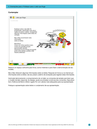 5. Orientações para o Professor para o Leão que Ruge

Contemplar

Reserve um espaço suficiente para livros, outros materiais e para fazer a demonstração de seu
modelo.
Mia e Max oferecem algumas informações sobre os leões. Pesquise em livros ou na internet por
informações sobre os leões. Use seu próprio caderno de anotações para registrar estas informações.
Você está demonstrando o comportamento de um leão: os comandos de teclado permitem que
o modelo de leão responda. Se desejar, ajuste as entradas numéricas dos comandos: Reproduzir
Som, Potência de Motor e Motor Ligado Por com valores mais adequados para sua apresentação.
Pratique a apresentação sobre leões e o andamento de sua apresentação.

LEGO, the LEGO logo and WEDO are trademarks of the/sont des marques de commerce de/son marcas registradas de LEGO Group. ©2009 The LEGO Group.

92

 