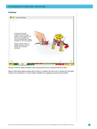 5. Orientações para o Professor para o Leão que Ruge

Continuar

Na fase Continuar desta atividade, você acrescentará outros comportamentos ao leão.
Siga as instruções passo-a-passo para construir o pedaço de carne com o sensor de inclinação.
O sensor de inclinação e o motor podem trabalhar em qualquer porta da Central LEGO®.

LEGO, the LEGO logo and WEDO are trademarks of the/sont des marques de commerce de/son marcas registradas de LEGO Group. ©2009 The LEGO Group.

94

 