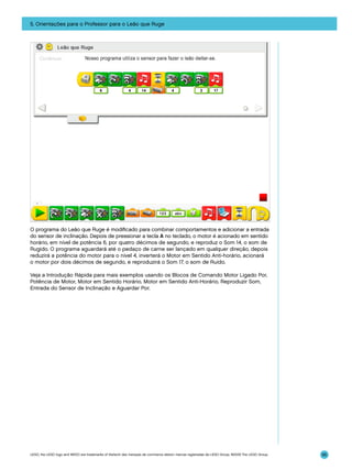 5. Orientações para o Professor para o Leão que Ruge

O programa do Leão que Ruge é modificado para combinar comportamentos e adicionar a entrada
do sensor de inclinação. Depois de pressionar a tecla A no teclado, o motor é acionado em sentido
horário, em nível de potência 6, por quatro décimos de segundo, e reproduz o Som 14, o som de
Rugido. O programa aguardará até o pedaço de carne ser lançado em qualquer direção, depois
reduzirá a potência do motor para o nível 4, inverterá o Motor em Sentido Anti-horário, acionará
o motor por dois décimos de segundo, e reproduzirá o Som 17, o som de Ruído.
Veja a Introdução Rápida para mais exemplos usando os Blocos de Comando Motor Ligado Por,
Potência de Motor, Motor em Sentido Horário, Motor em Sentido Anti-Horário, Reproduzir Som,
Entrada do Sensor de Inclinação e Aguardar Por.

LEGO, the LEGO logo and WEDO are trademarks of the/sont des marques de commerce de/son marcas registradas de LEGO Group. ©2009 The LEGO Group.

95

 