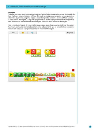 5. Orientações para o Professor para o Leão que Ruge

Extensão
Trabalhe com outro aluno ou grupo para que tenha dois leões programados juntos. Um modelo de
leão é a leoa e o outro modelo é o filhote. Crie cada um dos programas abaixo em computadores
diferentes. O primeiro programa é para a leoa. Ela reproduz um som e chama o filhote usando
o bloco Enviar Mensagem. O segundo programa é do filhote. O programa do filhote responde à
leoa emitindo um som ao receber a mensagem, usando o Bloco Iniciar na Mensagem.
Veja a Introdução Rápida 19. Iniciar na Mensagem para ajuda. Os programas de Enviar Mensagem
funcionam com outros computadores na mesma rede, contanto que os computadores receptores
tenham em execução o programa correto de Iniciar na Mensagem.

LEGO, the LEGO logo and WEDO are trademarks of the/sont des marques de commerce de/son marcas registradas de LEGO Group. ©2009 The LEGO Group.

96

 