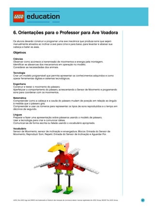 6. Orientações para o Professor para Ave Voadora
Os alunos deverão construir e programar uma ave mecânica que produza sons que sejam
manualmente ativados ao inclinar a ave para cima e para baixo, para levantar e abaixar sua
cabeça e bater as asas.

Objetivos
Ciências
Observar como acontece a transmissão de movimentos e energia pela montagem.
Identificar as alavancas dos mecanismos em operação no modelo.
Considerar as necessidades dos animais.
Tecnologia
Criar um modelo programável que permita apresentar os conhecimentos adquiridos e como
operar ferramentas digitais e sistemas tecnológicos.
Engenharia
Construir e testar o movimento do pássaro.
Aperfeiçoar o comportamento do pássaro, acrescentando o Sensor de Movimento e programando
sons para coordenar com os movimentos.
Matemática
Compreender como a cabeça e a cauda do pássaro mudam de posição em relação ao ângulo
à medida que o pássaro gira.
Compreender e usar os números para representar os tipos de sons reproduzidos e o tempo em
décimos de segundo.
Línguas
Preparar e fazer uma apresentação sobre pássaros usando o modelo de pássaro.
Usar a tecnologia para criar e comunicar idéias.
Comunicar-se de forma escrita ou falada usando o vocabulário apropriado.
Vocabulário
Sensor de Movimento, sensor de inclinação e envergadura. Blocos: Entrada do Sensor de
Movimento, Reproduzir Som, Repetir, Entrada do Sensor de Inclinação e Aguardar Por.

LEGO, the LEGO logo and WEDO are trademarks of the/sont des marques de commerce de/son marcas registradas de LEGO Group. ©2009 The LEGO Group.

97

 