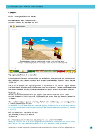 6. Orientações para o Professor para Ave Voadora

Conectar
Revise a animação Conectar e debata:
O que Mia e Max vêem o pássaro fazer?
O que um pássaro tem que você não tem?

Veja aqui outras formas de se conectar:
Existem pássaros de vários tamanhos. Que tipo de pássaros você já viu? De que tamanho eram
eles? Qual foi o maior pássaro que você já viu ao vivo ou na televisão? Qual foi a menor ave que
você já viu?
Simule ser um falcão ou uma águia. Represente os movimentos da ave. Falcões e águias mantêm
suas asas abertas e planam pelas correntes de ar. Finja ser um beija-flor. Eles são pássaros pequenos
que batem suas asas tão rápido que vemos apenas um borrão. Mostre como voa um beija-flor.
Você sabia que…
Muitas aves têm cantos específicos que repetem para comunicar-se com outras aves?
Para ver um exemplo sobre como criar um programa que repete sons, veja a Introdução Rápida:
16. Repetir
Que sons fazem as aves quando cantam ou chamam outra ave? Será que você consegue imitar
o canto ou chamado de uma ave?
As respostas variarão; você pode usar o som de um galo ou galinha caso os alunos desconheçam
os cantos das aves. Os cantos das aves geralmente são repetitivos e podem envolver um chamado
e resposta.
Que tipo de alavanca é a asa de uma ave?
Veja o modelo na Introdução Rápida:
15. Alavanca
Se uma asa de ave é uma alavanca, o que empurra a asa para movimentá-la?
Dentro do corpo da ave, os músculos e ligamentos movimentam a asa para cima e para baixo.
Mova seu próprio braço para cima e para baixo e sinta seus músculos e ligamentos.
LEGO, the LEGO logo and WEDO are trademarks of the/sont des marques de commerce de/son marcas registradas de LEGO Group. ©2009 The LEGO Group.

98

 