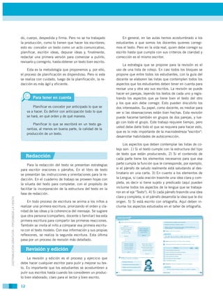 do, cuerpo, despedida y firma. Pero no se ha trabajado             En general, en las aulas hemos acostumbrado a los
                                             la producción, como lo tienen que hacer los escritores;        estudiantes a que somos los docentes quienes corregi-
                                             esto es: concebir un texto como un acto comunicativo,          mos el texto. Pero en la vida real, quien debe corregir su
                                             planificar, escribir ideas, depurar ideas y, finalmente,       escrito hasta que cumpla con sus criterios de claridad y
                                             redactar una primera versión para comenzar a pulirlo,          corrección es el mismo escritor.
                                             revisarlo y corregirlo, hasta obtener un texto bien escrito.
                                                                                                                 La estrategia que se propone para la revisión es el
                                                 Esta es la metodología que proponemos y, por ello,         uso de una lista de cotejo. En casi todos los bloques se
                                             el proceso de planificación es dispendioso. Pero si este       propone que entre todos los estudiantes, con la guía del
                                             se realiza con cuidado, luego de la planificación, la re-      docente se elaboren las listas que contemplen todos los
                                             dacción es más ágil y eficiente.                               aspectos que los estudiantes deben tener en cuenta para
                                                                                                            revisar una y otra vez sus escritos. La revisión se puede
                                                                                                            hacer en parejas, leyendo los textos de cada uno y regis-
                                                      Para tener en cuenta                                  trando los aspectos que ya tiene bien el texto del otro
                                                                                                            y los que aún debe corregir. Esto pueden discutirlo los
                                                      Planificar es concebir por anticipado lo que se       dos interesados. Su papel, como docente, es mediar para
                                                  va a hacer. Es definir con anticipación todo lo que       ver si las observaciones están bien hechas. Esta revisión
                                                  se hará, en qué orden y de qué manera.                    puede hacerse también en grupos de dos parejas, y lue-
                                                                                                            go con todo el grupo. Este trabajo requiere tiempo, pero
                                                      Planificar lo que se escribirá en un texto ga-
                                                                                                            usted debe darle todo el que se requiera para hacer esto,
                                                  rantiza, al menos en buena parte, la calidad de la
                                                                                                            que es lo más importante de la macrodestreza "escribir":
                                                  producción de un texto.
                                                                                                            desarrollar habilidades de autocorrección.

                                                                                                                 Los aspectos que deben contemplar las listas de co-
                                                                                                            tejo son: 1) Si el texto cumple con la estructura del tipo
                                                                                                            de texto que están produciendo, 2) Si el contenido de
                                                  Redacción                                                 cada parte tiene los elementos necesarios para que esa
                                                  Para la redacción del texto se presentan estrategias      parte cumpla la función que le corresponde, por ejemplo,
                                             para escribir oraciones o párrafos. En el libro de texto       si el párrafo de saludo realmente está saludando al des-
                                             se presentan las instrucciones y orientaciones para la re-     tinatario en una carta. 3) En cuanto a los elementos de
                                             dacción. En el cuaderno de trabajo se proveen hojas con        la Lengua, si cada oración trasmite una idea clara y com-
                                             la silueta del texto para completar, con el propósito de       pleta, es decir si tiene sujeto y predicado (aquí pueden
                                             facilitar la incorporación de la estructura del texto en la    incluirse todos los aspectos de la lengua que se trabaja-
                                             fase de redacción.                                             ron en el eje "Texto"). 4) Si cada párrafo trasmite una idea
                                                                                                            clara y completa; si el párrafo desarrolla la idea que le dio
DISTRIBUCIÓN GRATUITA - PROHIBIDA LA VENTA




                                                  En todo proceso de escritura se anima a los niños a       origen. 5) Si está escrito con ortografía. Aquí deben in-
                                             realizar una primera escritura, priorizando el orden y cla-    cluirse los aspectos estudiados en el taller de ortografía.
                                             ridad de las ideas y la coherencia del mensaje. Se sugiere
                                             que otra persona (compañero, docente o familiar) lea esta
                                             primera escritura para compartir las primeras reacciones.
                                             También se invita al niño a comparar esa primera escritu-
                                             ra con el texto modelo. Con esa información y sus propias
                                             reflexiones, se realiza la segunda escritura. Esta última
                                             pasa por un proceso de revisión más detallado.

                                                  Revisión y edición
                                                 La revisión y edición es el proceso y ejercicio que
                                             debe hacer cualquier escritor para pulir y mejorar su tex-
                                             to. Es importante que los estudiantes se acostumbren a
                                             pulir sus escritos hasta cuando los consideren un produc-
                                             to bien elaborado, claro para el lector y bien escrito.

                                             12
 