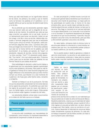 forma que está relacionada con los significados básicos           En esta actualización y fortalecimiento curricular de
                                             de las raíces, los prefijos y los sufijos y que la manera    la educación general básica tendremos que reivindicar el
                                             como se formaron las palabras en el castellano o en el       escuchar como fuente de aprendizaje. La mayor parte de
                                             español define por qué se escriben de determinada forma      los aprendizajes de nuestra vida, al menos en los diez
                                             y no de otra.                                                primeros años, que es cuando mayor cantidad de conoci-
                                                 No se pretende que los estudiantes aprendan reglas       mientos adquirimos por unidad de tiempo, se hace por la
                                             sino que razonen sobre por qué la ortografía de las pa-      escucha. Pero llega un momento en el cual esa habilidad
                                             labras es de esa manera. Se pretende que cada vez que        no se sigue desarrollando ni en la escuela ni en la familia
                                             vaya a escribir una palabra, de la cual dude, recurra a      ni en la sociedad. Es importante despertarnos del diálogo
                                             un razonamiento para tomar una decisión. Usted, en vez       de sordos en el que nos encontramos. Y para ello, hay que
                                             de corregir o de decir cómo se escribe, deberá estar dis-    empezar a escuchar a las y los estudiantes, para que ellas
                                             puesto a formular preguntas para que sea el estudiante       y ellos también aprendan a escuchar a los demás.
                                             mismo quien corrija sus errores. Por ejemplo, usted pue-         En estos textos, utilizamos tanto la lectura como la
                                             de formular preguntas tales como: "¿Conoces otras pala-      escucha para obtener la información y conocimientos ne-
                                             bras que tengan esa misma raíz?" O: "Dime otras palabras     cesarios para que las y los estudiantes puedan producir
                                             que sean de la misma familia de (la palabra que está         sus textos auténticos, por escrito y oralmente.
                                             escribiendo)". Si se tratara, por ejemplo, de “hacer”, el
                                             estudiante, después de decirlas, recibirá otra pregunta:         No es posible producir desde la ignorancia o desde el
                                             "¿y cómo escribes “hizo”?" El estudiante podrá respon-       vacío de conocimiento. La escucha no solo proporciona a
                                             der: “Con hache”. A lo cual usted puede decir: "Entonces     las y los estudiantes contenidos e ideas para sus propios
                                             ¿cómo crees que se escriben todas las palabras de esa        textos orales o escritos; también les enseña cómo hacerlo.
                                             familia? Revisa la que acabas de escribir".
                                                  Esta metodología le ahorrará a usted mucho trabajo y       Hablar
                                             le garantizará que sus estudiantes lograrán aprendizajes
                                                                                                               Hablar se asocia
                                             mucho más duraderos y eficientes. Para usted es más fá-
                                                                                                          con escribir, en tanto
                                             cil gastarse el tiempo de la clase haciendo preguntas que
                                                                                                          es producción oral de
                                             hagan reflexionar a los estudiantes para que ellos mismos
                                                                                                          textos. Para producir
                                             corrijan sus errores, que llevarse a su casa montones de
                                                                                                          textos orales con cierto
                                             cuadernos o de hojas para usted leerlos todos, revisarlos
                                                                                                          grado de formalidad, es
                                             y corregirlos.
                                                                                                          necesaria una prepara-
                                                 También se trabaja el uso de la puntuación. Se trata     ción por escrito y, para
                                             de que los estudiantes comprendan las funciones básicas      ello, nuevamente debe
                                             de los signos de puntuación. Es preferible que usen bien     pasarse por el proceso
DISTRIBUCIÓN GRATUITA - PROHIBIDA LA VENTA




                                             los signos de puntuación para los casos más básicos a        de planificación, redac-
                                             que, con tantas reglas, nunca usen ninguno. Estas pautas     ción, revisión. El dis-
                                             de uso también están ligadas a la redacción del texto.       curso oral formal es una
                                                 Los estudiantes deberán utilizar estos conocimientos     manera de socializar las
                                             en la redacción del texto que se va a trabajar.              producciones escritas de la unidad. Es una habilidad que
                                                                                                          hay que potenciar en todos los años de Educación Básica.
                                                                                                          Desafortunadamente, creemos que la habilidad de hablar
                                                  Pasos para hablar y escuchar                            está desarrollada en su totalidad, porque cuando el niño o
                                                                                                          niña ingresa a la escuela ya habla bien, es decir, domina
                                                                                                          la lengua oral. Pero hablar, como se concibe en el currí-
                                                  Escuchar                                                culo, implica desarrollar la habilidad de comunicar textos
                                                                                                          orales formalmente a grupos de personas. En cada año,
                                                 La escucha está considerada una macrodestreza de         se trabaja la expresión oral de textos acordes con todo lo
                                             comprensión, como la lectura. Es importante desarrollar la   que se propone para cada bloque.
                                             capacidad de comprensión a través de la escucha.




                                             14
 