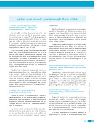 La oralidad como eje transversal y como andamiaje para las diferentes actividades


La oralidad como estrategia para indagar                      una encuesta.
los conocimientos previos y los requisitos
de aprendizaje de las y los estudiantes                           Esto también puede utilizarse como estrategia para
                                                              que ellas y ellos, con la guía del docente, resuelvan cómo
     La oralidad le permite al docente conocer si las y los   se puede hacer (tanto el leer, como el producir textos),
estudiantes poseen los requisitos de aprendizaje necesa-      dónde pueden conseguir información sobre un tema, a
rios para comenzar el bloque. A través de preguntas, el       quiénes se debe consultar, a quiénes se debe dirigir una
docente puede darse cuenta de ello. También se puede          comunicación escrita, qué lenguaje o nivel de lenguaje
lograr por medio de discusiones en parejas, en grupos         deben utilizar, etcétera.
de tres o cuatro estudiantes, y luego, en el grupo en su
totalidad; o mediante preguntas a todo el grupo, en donde         Esta estrategia hará que las y los estudiantes entien-
cada estudiante responde a una de ellas.                      dan el sentido del uso de la lengua en la vida real, no
                                                              como una tarea escolar, sino como un desarrollo que les
     El docente puede recoger los conocimientos que ya        servirá para las diferentes situaciones de la vida, en las
poseen las y los estudiantes sobre el tema que se va a        que ya no tendrán un profesor que les “haga escribir”
trabajar. Para lograrlo, puede formular preguntas para        algo como un deber de aula, sino que ellos tomarán la
que responda quien sepa. No se está evaluando lo que          decisión de escribir como una forma eficiente de comu-
“deben saber”; únicamente se sondea en qué campos             nicación, por medio de la cual van a conseguir el fin que
tienen conocimientos acertados sobre lo que se va a tra-      persiguen.
bajar. Estos conocimientos le servirán al docente como
apoyo, para luego relacionar lo nuevo con aquello que
                                                              La oralidad como estrategia para pasar de las ideas
las y los estudiantes dijeron.
                                                              que pueden expresar oralmente a las ideas que deben
    También le sirve al docente para conocer cuáles son       expresar por escrito
los preconceptos que tienen las y los estudiantes; cuáles         Esta estrategia tiene varios niveles. El docente la pue-
no son precisos y cuáles son claros o acertados. El do-       de utilizar para hacer que el estudiante primero exprese
cente podrá formular contrapreguntas, de manera que al        en forma oral lo que quiere escribir y luego lo transcriba al
menos deje pensando a las y los estudiantes sobre estas       papel. También se puede utilizar para que las y los estu-
respuestas, o para que se den cuenta de que no tienen         diantes produzcan muchas ideas que luego serán escritas
sustento, de que nos saben por qué es así lo que piensan      en papelotes o en sus cuadernos de trabajo. Puede ser útil



                                                                                                                              DISTRIBUCIÓN GRATUITA - PROHIBIDA LA VENTA
o saben. Este proceso se denomina “desestabilización”         para dar significado a las palabras que dicen o escriben.
del conocimiento previo.

La oralidad como estrategia para llenar                       La oralidad como estrategia para desarrollar
de significado sus pensamientos                               la metacognición y para propiciar la autocorrección
                                                              de sus errores
    Cuando se propicia un diálogo entre las y los estu-
diantes a propósito de qué deberían hacer, por ejemplo,           En general, los docentes hemos estado acostumbra-
para conocer sobre una temática, se está facilitando que      dos a corregir a las y los estudiantes y a dar demasiadas
extraigan por si mismos la idea de que requieran leer do-     explicaciones de por qué algo no está bien escrito. Pero
cumentos, artículos, noticias, etc., para llenar esa nece-    se ha demostrado que eso no resulta eficiente para evitar
sidad de información.                                         cometer los mismos errores. Más bien, las y los estudian-
                                                              tes se despreocupan de escribir o hablar correctamente,
    Lo mismo sucede cuando se les plantea una situa-          pues saben que el docente les corrige.
ción comunicativa, que necesita que ellos concluyan,
por ejemplo, diciendo que lo mejor sería producir un              Si se utiliza la estrategia de la reflexión, por medio de
texto escrito, o dictar una charla, o elaborar y aplicar      preguntas que la susciten, es el mismo estudiante quien



                                                                                                                       15
 