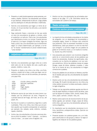 • Presente un cartel donde aparezcan varias personas, ani-    • Analice con las y los estudiantes las actividades plan-
                                               males y objetos. Solicite a los estudiantes que enlisten      teadas en las págs. 27 y 28. Solicíteles realizar las
                                               lo que observan, anteponiendo el artículo. Luego pídales      actividades del cuaderno de trabajo.
                                               que los clasifiquen en artículos definidos e indefinidos.

                                             • Solicite a los estudiantes que hagan un librito de ar-         Texto: ortografía
                                               tículos, en el que escriban los artículos y una oración
                                               para cada uno.                                                 Palabras agudas, graves y esdrújulas

                                             • Diga oralmente frases u oraciones en las que exista                                                  Págs. 28 y 29
                                               un error de concordancia de género y número, entre
                                               el sustantivo y el artículo. Pida a las y los estudiantes   • La mayoría de las actividades propuestas en los textos
                                               que identifiquen el error y lo corrijan. Cuando termine       de ortografía, con un despliegue de innumerables y
                                               el ejercicio y se hayan corregido los errores, diga una       complejas reglas, tienen un enfoque más correctivo
                                               frase y pida a las y los estudiantes que la transformen       que preventivo. Esto ha acarreado resultados no muy
                                               según un criterio determinado; por ejemplo: a la fra-         satisfactorios, dado que prevenir un error es más fácil
                                               se “la revista” transformarla en plural indeterminada:        que corregirlo. La primera imagen de una palabra se
                                               “unas revistas”.                                              graba en la memoria visual, y si la huella es incorrec-
                                                                                                             ta, resulta muy difícil borrarla.
                                                  Adjetivos calificativos                                  • Una propuesta para prevenir una incorrecta ortografía
                                                                                                             parte de un conocimiento previo de las palabras que
                                                                                     Págs. 26 y 27
                                                                                                             tienen los estudiantes. Analizar los significados, rela-
                                                                                                             cionarlos con su familia de palabras y con sus cam-
                                             • Solicite a los estudiantes que digan cómo es o cómo           pos semánticos. Utilice las palabras nuevas en juegos
                                               está cada uno de los objetos del aula: pupitre gris,          (bingos, sopas de letras, palabras cruzadas...), para
                                               pesado, metálico, nuevo, etc.                                 fijar en la mente de las y los estudiantes la imagen
                                                                                                             correcta de la palabra.
                                             • Presente un objeto a los niños y las niñas: una fruta,
                                               verdura u objeto de la clase, y pida que digan una ca-      • Escoja las palabras de una lectura no literaria y escríba-
                                               racterística por cada uno de los sentidos; por ejemplo,       las en tarjetas para que las y los estudiantes las separen
                                               una papa frita:                                               en sílabas.

                                                                                                           • Analice junto con las y los estudiantes las actividades
                                                  vista        circular, plana y amarilla                    de la pág. 28. A partir de este ejercicio, los niños y las
                                                  olfato       deliciosa, apetitosa
                                                                                                             niñas podrán reconocer la sílaba acentuada y deducir
                                                  gusto        salada
DISTRIBUCIÓN GRATUITA - PROHIBIDA LA VENTA




                                                  tacto        frágil, áspera                                la regla ortográfica.
                                                  oído         crujiente                                   • Trabaje con las siguientes palabras agudas escritas en
                                                                                                             tiras de papel dejando un espacio entre las letras, para
                                             • Reflexione acerca de que todos los seres tienen cua-          que las separen en sílabas: sillón, dividió, través, feliz,
                                               lidades que los diferencian de otros. Pregunte la             amor, papel, camisón, corazón, reloj, etc.
                                               cualidad esencial del fuego, del hielo, de la luz, del
                                                                                                           • Realice varios ejercicios de reconocimiento de las pa-
                                               papel, etc.
                                                                                                             labras agudas; por ejemplo: bingos, sopas de letras,
                                             • Escriba en la pizarra un sustantivo y diga tres o cuatro      entre otras, para que las y los estudiantes apliquen la
                                               cualidades. Pida a los niños y las niñas que encuen-          norma ortográfica.
                                               tren aquello que le podría corresponder al sustantivo;
                                                                                                           • Es importante que los estudiantes reconozcan la úl-
                                               por ejemplo: día: soleado, verde, enfermo, nublado,
                                                                                                             tima, penúltima y antepenúltima sílaba. Ejercite con
                                               rayado, divertido.
                                                                                                             varias palabras.
                                             • Invite a las y los estudiantes a formular oraciones don-
                                                                                                           • Presente tarjetas con palabras graves con y sin tilde,
                                               de se utilice la palabra “como”. Ejemplo: ...es blanco
                                                                                                             para clasificarlas en dos grupos y deducir la regla or-
                                               como la nieve; ...es suave como el algodón; etc.
                                                                                                             tográfica de tildación de las palabras graves.

                                             22
 