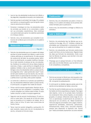 • Lea con las y los estudiantes la estructura de la fábula, y
  las preguntas y respuestas de acuerdo a las ilustraciones.
                                                                   Publicación
• Solicite que lean la actividad 4 de la pág. 42 y pídales      • Solicite a las y los estudiantes que pasen a limpio su
  que realicen un esquema gráfico que les ayude a tener           trabajo. En el cuaderno de trabajo se encuentran dife-
  clara la estructura de la fábula.                               rentes formatos para la publicación.
• Converse e investigue con las y los estudiantes sobre         • Invite a las y los estudiantes a entregar su fábula a la
  los animales que existen en su comunidad y cuáles               biblioteca.
  son sus principales características. Esta constituye
  una oportunidad para aplicar los adjetivos aprendidos
  en el bloque anterior.
                                                                   Leer y disfrutar
• Solicite a las y los estudiantes que completen la es-                                                 Págs. 46 y 47
  tructura de la fábula que se encuentra en el cuaderno
  de trabajo.                                                   • Solicite a los estudiantes leer las fábulas que se en-
                                                                  cuentran en las págs. 46 y 47. Invíteles a realizar las
   Redacción y revisión                                           actividades que corresponden a comprensión de tex-
                                                                  tos, que se encuentran en el cuaderno de trabajo.
                                                Pág. 45
                                                                • Solicite a los estudiantes que formulen predicciones
• Solicite a los estudiantes que en el cuaderno de trabajo        a partir del título y de las ilustraciones. Registre todas
  escriban el primer borrador de la fábula, a partir de los       las ideas que formulen los estudiantes. Invite a que
  criterios definidos en la planificación. En este proceso        lean las fábulas en parejas y que escriban cinco pre-
  de construcción del texto, los acuerdos previos, defini-        guntas sobre el texto.
  dos en la planificación, se pueden modificar. Acompa-
                                                                • Proponga que en parejas formulen un final diferente
  ñe en todo momento el proceso de las y los estudian-
                                                                  para cada una de estas fábulas y que socialicen a res-
  tes. Guíeles en la construcción de sus ideas a través de
                                                                  to de compañeros y compañeras.
  oraciones y frases, o para verificar la ortografía de las
  palabras. Invíteles a leer su escrito para analizarlo. In-
  terrogue a las y los estudiantes sobre su propio escrito,        Pasos para hablar y escuchar
  con preguntas como: “¿Qué quieres decir aquí?” Cuan-
  do leen para nosotros lo que han escrito, las y los estu-                                                     Pág. 48
  diantes tienen la oportunidad de encontrar sus errores
  y perfeccionar lo que ellas y ellos quieren expresar.         • Solicite que escojan la fábula que más les guste y rea-
                                                                  licen las actividades planteadas en el texto de la pág.



                                                                                                                               DISTRIBUCIÓN GRATUITA - PROHIBIDA LA VENTA
• La corrección o edición es un proceso que posibilita a          48, incluyendo la autoevaluación.
  las y los estudiantes reflexionar sobre su propio escrito.
  A continuación, se sugieren tres niveles de revisión:         • A continuación se detallan algunas pautas para el de-
                                                                  sarrollo de las destrezas de hablar y escuchar:
• Primer nivel de revisión (significados): Revisión del pri-
  mer borrador por otro compañero o compañera. Autor            • Facilitar las oportunidades para que las y los estudian-
  y lector comparten sus criterios sobre el texto. El autor       tes hablen de forma espontánea y dirigida. Para lograr
  vuelve a escribir su texto e incorpora sugerencias.             este objetivo, incluir en la jornada diaria momentos
                                                                  de conversación libre y otros dirigidos, en actividades
• Segundo nivel de revisión (morfosintaxis): El autor re-         grupales, en parejas; reflexiones orales luego de con-
  visa su nuevo texto. Con ayuda de la ficha de cotejo            cluir un aprendizaje, la planificación de una tarea, la
  que se encuentra en el cuaderno de trabajo, lee su              descripción de una lámina, etc. Mabel Condemarín
  texto y llena la ficha. El autor hace correcciones de           menciona algunas actividades como juegos creativos,
  fondo y forma.                                                  experiencias planteadas, narraciones, pantomimas,
• Tercer nivel de revisión (ortografía y puntuación): En          dramatizaciones, títeres, foros, canciones infantiles,
  este momento, revise junto con el o la estudiante su            poesías para desarrollar la expresión oral. Estima
  escrito, utilizando la ficha de cotejo.                         que “estas actividades representan acciones verbales



                                                                                                                          27
 