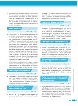 • Realice junto con los y las estudiantes la planificación       de la pág. 110. Realice cuadros de recapitulación con
  de un aviso clasificado, siguiendo el proceso para ellas       las palabras de referencia: perezoso, ambicioso, gran-
  y ellos tengan la oportunidad de hacerlo individual-           diosa... Colóquelos en un lugar visible para que las y
  mente. El modelado es muy importante dentro de la              los estudiantes los tengan como referencia.
  producción de textos, porque constituye un referente
  para la estructura de ideas en oraciones, la utilización
                                                                 Texto: uso de mayúsculas
  correcta de las palabras y la escritura de las palabras
  con buena ortografía.                                                                           Págs. 111 a 112

   Texto: el verbo                                            • Guíe a las y los estudiantes a deducir la regla sobre el
                                                                uso de las mayúsculas después del punto o al comien-
                                     Págs. 106 y 107            zo de una oración. Invíteles a encontrar las mayús-
                                                                culas en un texto y a explicar por qué se escriben de
• Explique a las y los estudiantes que los verbos son de        esa manera. Entregue a las y los estudiantes tarjetas
  varios tipos. Algunos representan una acción – proce-         con nombres específicos, y solicite que los clasifiquen
  so; por ejemplo: Yo cocino. Esta oración necesita algo        según sean de personas, animales o lugares.
  para complementarse. La pregunta obvia es ¿Qué co-
  cinó? Escriba varios ejemplos de este tipo de verbos,          Texto: uso de la v después de n y l
  para que las y los estudiantes puedan reconocerlos. Lo
  importante es conocer que los verbos no solo represen-                                                   Pág. 113
  tan acciones. Otra clase de verbos representan acción
  pura; por ejemplo: correr, saltar, nadar, entre otros. Si   • Solicite a las y los estudiantes que recorten, de perió-
  analizamos, vemos que estas palabras no necesitan de          dicos o revistas, palabras que tengan la “v” después
  otras para entenderse. Los verbos de proceso represen-        de “n” y “l”. Pídales realizar un bingo de palabras que
  tan procesos que se realizan en sí mismos. Por ejemplo:       tengan la “v” antes de la “n” y la “l”. Invite a jugar
  crecer, nacer, morir, no necesitan de otra persona para       a todos los y las estudiantes intercambiándose las fi-
  ejecutarse. Finalmente, tenemos los verbos que hacen          chas. Con estas palabras, invite a formular oraciones.
  alusión a los fenómenos de la naturaleza: llover, nevar.
  Estos verbos no los ejecuta ningún ser.                        Uso de la ll en palabras terminadas
                                                                 en –illo e –illa
• Ayúdeles a reconocer los diferentes verbos en oraciones
  o dentro de un texto. Es importante que las y los estu-                                                  Pág. 114
  diantes diferencien las clases de verbos en contextos
  significativos, y no tengan que aprenderlos de memoria.     • Invite a las y los estudiantes a encontrar palabras que
                                                                terminen en “illo” o “illa”. Realice un collage con



                                                                                                                           DISTRIBUCIÓN GRATUITA - PROHIBIDA LA VENTA
   Texto: adjetivos posesivos                                   estas palabras. Motíveles a deducir la regla ortográfi-
                                                                ca para la utilización de la “ll” en las terminaciones
                                     Págs. 108 y 109            “illo” e “illa”.

• Entregue a las y los estudiantes una noticia, un cuento        Texto: uso de los dos puntos antes de
  u otro texto para que encuentren los adjetivos posesi-         la enumeración. Uso de la coma en
  vos. Invíteles a formular oraciones con las diferentes         una enumeración.
  clases de adjetivos posesivos, y a leerlas para identifi-
  car si están correctamente utilizados.                                                          Págs. 115 y 116

   Texto: uso de la s en las                                  • Explique a las y los estudiantes qué es una enumera-
   terminaciones –oso, –osa                                     ción. Busque textos donde se encuentren los dos pun-
                                                                tos. Solicíteles escribir oraciones con enumeraciones;
                                             Pág. 110           por ejemplo: en la habitación de mi casa se encuen-
                                                                tran los siguientes objetos: cama, velador, armario, si-
• Solicite a las y los estudiantes buscar palabras que          lla y una mesa. Haga ejercicios a partir de situaciones
  terminen en “oso” y “osa”. Invite a leer la información       cotidianas de las y los estudiantes.


                                                                                                                      39
 