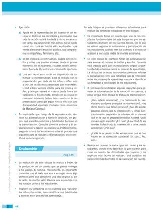 • Ejecución                                                   En este bloque se plantean diferentes actividades para
                                                                                                              evaluar las destrezas trabajadas en este bloque.
                                                  a) Ayude en la representación del cuento en un es-
                                                     cenario. Coloque los decorados y explíqueles que      • Es importante tomar en cuenta que uno de los pro-
                                                     toda la acción estará limitada a dicho escenario;       pósitos fundamentales de este bloque es que los es-
                                                     por tanto, los pasos serán más cortos, no se puede      tudiantes disfruten de los cuentos breves, por lo que
                                                     correr, etc. Una vez hecho esto, explíqueles que        es valioso registrar el entusiasmo y participación de
                                                     frente al escenario estará el público, sus compañe-     los estudiantes cuando leen los cuentos y si ellos se
                                                     ros y compañeras, familiares, etc.                      acercan a leer estos textos de manera autónoma.

                                                  b) Se les indicará, a continuación, cuáles son los ni-   • En este bloque se plantean fichas de autoevaluación
                                                     ños y niñas que pueden situarse, desde el primer        para evaluar el proceso de hablar y escribir. Fomente
                                                     momento, en el escenario, y cuáles deben perma-         está practica para que los estudiantes tengan la opor-
                                                     necer fuera de él y entrar en el momento oportuno.      tunidad de reflexionar sobre su proceso de aprendizaje.
                                                                                                             La utilización de estos instrumentos permiten reforzar
                                                  c) Una vez hecho esto, están en disposición de co-
                                                                                                             la coevaluación como una estrategia para la reflexionar
                                                     menzar la representación. Esta se iniciará con la
                                                                                                             sobre los procesos de aprendizaje y ayudar a identificar
                                                     presentación, por parte de los niños y niñas, uno
                                                                                                             las fortalezas y debilidades de los estudiantes.
                                                     a uno, de los distintos personajes que interpretan.
                                                     Usted estará siempre visible para los niños y ni-     • A continuación se detallan algunas preguntas para ge-
                                                     ñas, y aunque narrará el cuento desde fuera del         nerar la autoevaluación de la narración de cuentos, a
                                                     escenario, si hiciera falta, entrará en su ayuda en     pesar de que en el bloque se trabaja la dramatización:
                                                     cualquier momento (sobre todo cuando en la re-
                                                                                                              -   ¿Has estado nevioso/sa? ¿Ha disminuido tu ner-
                                                     presentación participe algún niño o niña con una
                                                                                                                  viosismo conforme avanzaba la intervención? ¿Has
                                                     discapacidad especial). (Tomado como referencia
                                                                                                                  dicho todo lo que tenías previsto? ¿Fue útil anotar
                                                     de Mariana Cánepa.)
                                                                                                                  palabras claves para tu intervención? ¿Tenías sufi-
                                             • Es importante que, luego de la representación, rea-                cientemente preparada la intervención o piensas
                                               licen su autoevaluación y también analicen, en gru-                que en la fase de preparación debías haberte fijado
                                               pos, qué aspectos positivos y debilidades tuvieron en              más en algún aspecto? ¿En cuál? ¿La actitud de los
                                               la dramatización. Consulte cómo se sintieron y si de-              oyentes ha facilitado tu intervención o te ha creado
                                               searían volver a repetir la experiencia. Posteriormente,           problemas? ¿Por qué?
                                               pregunte a las y los estudiantes sobre el proceso que
                                                                                                              -   ¿Estás de acuerdo con las valoraciones que se han
                                               siguieron para la realizar la dramatización; esto cons-
                                                                                                                  hecho en la corrección colectiva? Sí, con... No,
                                               tituye la metacognición.
                                                                                                                  con...
DISTRIBUCIÓN GRATUITA - PROHIBIDA LA VENTA




                                                                                                           • Realice un proceso de metacognición con las y los es-
                                                  Evaluación                                                 tudiantes, donde ellos describan lo que hicieron para
                                                                                                             crear un cuento; las dificultades que tuvieron y los
                                                                                           Pág. 135          aspectos más fáciles de realizar; qué aspectos les
                                                                                                             parecieron más divertidos en la realización del cuento.
                                             • La evaluación de este bloque se realiza a través de
                                               la producción de un cuento que se piensa entregar
                                               a los padres de familia. Previamente, es importante
                                               comentar que el texto que van a entregar no es algo
                                               perfecto, pero que constituye una obra original y, por
                                               lo tanto, de mucho valor. Realice una exposición con
                                               los trabajos de las y los estudiantes.

                                             • Registre los borradores de los cuentos que realizaron
                                               los niños y las niñas, para identificar sus debilidades
                                               y avances en el proceso de aprendizaje.



                                             46
 