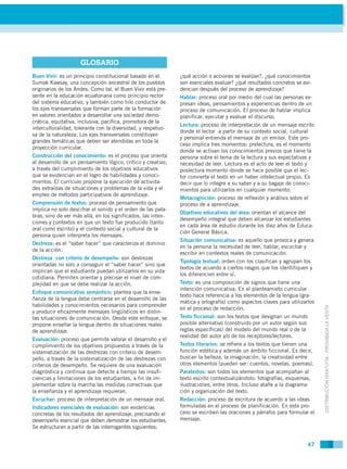 GLOSARIO
Buen Vivir: es un principio constitucional basado en el       ¿qué acción o acciones se evalúan?, ¿qué conocimientos
Sumak Kawsay, una concepción ancestral de los pueblos         son esenciales evaluar? ¿qué resultados concretos se evi-
originarios de los Andes. Como tal, el Buen Vivir está pre-   dencian después del proceso de aprendizaje?
sente en la educación ecuatoriana como principio rector       Hablar: proceso oral por medio del cual las personas ex-
del sistema educativo, y también como hilo conductor de       presan ideas, pensamientos y experiencias dentro de un
los ejes transversales que forman parte de la formación       proceso de comunicación. El proceso de hablar implica
en valores orientados a desarrollar una sociedad demo-        planificar, ejecutar y evaluar el discurso.
crática, equitativa, inclusiva, pacífica, promotora de la
                                                              Lectura: proceso de interpretación de un mensaje escrito
interculturalidad, tolerante con la diversidad, y respetuo-
                                                              donde el lector a partir de su contexto social, cultural
sa de la naturaleza. Los ejes transversales constituyen
                                                              y personal entienda el mensaje de un emisor. Este pro-
grandes temáticas que deben ser atendidas en toda la
                                                              ceso implica tres momentos: prelectura, es el momento
proyección curricular.
                                                              donde se activan los conocimientos previos que tiene la
Construcción del conocimiento: es el proceso que orienta      persona sobre el tema de la lectura y sus expectativas y
al desarrollo de un pensamiento lógico, crítico y creativo,   necesidad de leer. Lectura es el acto de leer el texto y
a través del cumplimiento de los objetivos educativos         poslectura momento donde se hace posible que el lec-
que se evidencian en el logro de habilidades y conoci-        tor convierte el texto en un haber intelectual propio. Es
mientos. El currículo propone la ejecución de activida-       decir que lo integre a su saber y a su bagaje de conoci-
des extraídas de situaciones y problemas de la vida y el      mientos para utilizarlos en cualquier momento.
empleo de métodos participativos de aprendizaje.
                                                              Metacognición: proceso de reflexión y análisis sobre el
Comprensión de textos: proceso de pensamiento que             proceso de a aprendizaje.
implica no solo descifrar el sonido y el orden de las pala-
                                                              Objetivos educativos del área: orientan el alcance del
bras, sino de ver más allá, en los significados, las inten-
                                                              desempeño integral que deben alcanzar los estudiantes
ciones y contextos en que un texto fue producido (tanto
                                                              en cada área de estudio durante los diez años de Educa-
oral como escrito) y el contexto social y cultural de la
                                                              ción General Básica.
persona quien interpreta los mensajes.
                                                              Situación comunicativa: es aquello que provoca y genera
Destreza: es el “saber hacer” que caracteriza el dominio
                                                              en la persona la necesidad de leer, hablar, escuchar y
de la acción.
                                                              escribir en contextos reales de comunicación.
Destreza con criterio de desempeño: son destrezas
                                                              Tipología textual: orden con los clasifican y agrupan los
orientadas no solo a conseguir el “saber hacer” sino que
                                                              textos de acuerdo a ciertos rasgos que los identifiquen y
implican que el estudiante puedan utilizarlos en su vida
                                                              los diferencien entre sí.
cotidiana. Permiten orientar y precisar el nivel de com-
plejidad en que se debe realizar la acción.                   Texto: es una composición de signos que tiene una
                                                              intención comunicativa. En el planteamieto curricular
Enfoque comunicativo semántico: plantea que la ense-
                                                              texto hace referencia a los elementos de la lengua (gra-
ñanza de la lengua debe centrarse en el desarrollo de las
                                                              mática y ortografía) como aspectos claves para utilizarlos
habilidades y conocimientos necesarios para comprender



                                                                                                                           DISTRIBUCIÓN GRATUITA - PROHIBIDA LA VENTA
                                                              en el proceso de redacción.
y producir eficazmente mensajes lingüísticos en distin-
tas situaciones de comunicación. Desde este enfoque, se       Texto ficcional: son los textos que designan un mundo
propone enseñar la lengua dentro de situaciones reales        posible alternativo (construido por un autor según sus
de aprendizaje.                                               reglas específicas) del modelo del mundo real o de la
                                                              realidad del autor y/o de los receptores/lectores.
Evaluación: proceso que permite valorar el desarrollo y el
cumplimiento de los objetivos propuestos a través de la       Textos literarios: se refiere a los textos que tienen una
sistematización de las destrezas con criterio de desem-       función estética y además un ámbito ficcional. Es decir,
peño. a través de la sistematización de las destrezas con     buscan la belleza, la imaginación, la creatividad entre
criterios de desempeño. Se requiere de una evaluación         otros elementos (pueden ser: cuentos, novelas, poemas).
diagnóstica y continua que detecte a tiempo las insufi-       Paratextos: son todos los elementos que acompañan al
ciencias y limitaciones de los estudiantes, a fin de im-      texto escrito contextualizándolo: fotografías, esquemas,
plementar sobre la marcha las medidas correctivas que         ilustraciones, entre otros. Incluso atañe a la diagrama-
la enseñanza y el aprendizaje requieran.                      ción y organización del texto.
Escuchar: proceso de interpretación de un mensaje oral.       Redacción: proceso de escritura de acuerdo a las ideas
Indicadores esenciales de evaluación: son evidencias          formuladas en el proceso de planificación. En este pro-
concretas de los resultados del aprendizaje, precisando el    ceso se escriben las oraciones y párrafos para formular el
desempeño esencial que deben demostrar los estudiantes.       mensaje.
Se estructuran a partir de las interrogantes siguientes:


                                                                                                                    47
 