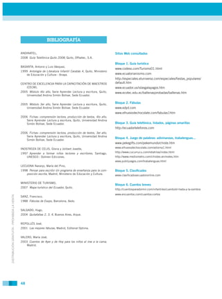 BIBLIOGRAFÍA

                                             ANDINATEL,                                                           Sitios Web consultados
                                             2008 Guía Telefónica Quito 2008, Quito, Offsetec, S.A.

                                                                                                                  Bloque 1. Guía turística
                                             BASANTA, Antonio y Luis Vásquez,
                                                                                                                  www.codeso.com/Turismo01.html
                                             1999 Antología de Literatura Infantil Carabás 4, Quito, Ministerio
                                                de Educación y Cultura - Anaya.                                   www.ecuatorianisimo.com
                                                                                                                  http://especiales.eluniverso.com/especiales/ﬁestas_populares/
                                             CENTRO DE EXCELENCIA PARA LA CAPACITACIÓN DE MAESTROS                default.htm
                                                (CECM),                                                           www.ecuador.us/islasgalapagos.htm
                                             2005 Módulo 4to año, Serie Aprender Lectura y escritura, Quito,      www.ecotec.edu.ec/ballenasjorobadas/ballenas.htm
                                                Universidad Andina Simón Bolívar, Sede Ecuador.


                                             2005 Módulo 3er año, Serie Aprender Lectura y escritura, Quito,
                                                                                                                  Bloque 2. Fábulas
                                                Universidad Andina Simón Bolívar, Sede Ecuador.                   www.edyd.com
                                                                                                                  www.elhuevodechocolate.com/fabulas1htm
                                             2006 Fichas: comprensión lectora, producción de textos, 4to año,
                                                Serie Aprender Lectura y escritura, Quito, Universidad Andina
                                                Simón Bolívar, Sede Ecuador.                                      Bloque 3. Guía telefónica, listados, páginas amarillas
                                                                                                                  http://ecuadortelefonos.com
                                             2006 Fichas: comprensión lectora, producción de textos, 3er año,
                                                Serie Aprender Lectura y escritura, Quito, Universidad Andina
                                                                                                                  Bloque 4. Juego de palabras: adivinanzas, trabalenguas...
                                                Simón Bolívar, Sede Ecuador.
                                                                                                                  www.pekegifts.com/pekemundo/chiste.htm
                                             INOSTROZA DE CELIS, Gloria y Jolibert Josette,                       www.elhuevodechocolate.com/adivina1.html
                                             1997 Aprender a formar niños lectores y escritores, Santiago,        http://www.cucurrucu.com/retahilas/index.html
                                                UNESCO - Dolmen Ediciones.                                        http://www.mediometro.com/chistes-animales.htm
                                                                                                                  www.publijuegos.com/trabalenguas.html
                                             LECUONA Naranjo, María del Pino,
                                             1998 Pensar para escribir Un programa de enseñanza para la com-      Bloque 5. Clasiﬁcados
                                                posición escrita, Madrid, Ministerio de Educación y Cultura.      www.clasiﬁcadosecuadoronline.com

                                             MINISTERIO DE TURISMO,
                                                                                                                  Bloque 6. Cuentos breves
                                             2007 Mapa turístico del Ecuador, Quito.
                                                                                                                  http://cuentosparadormir.com/infantiles/cuento/el-hada-y-la-sombra
                                                                                                                  www.encuentos.com/cuentos-cortos
DISTRIBUCIÓN GRATUITA - PROHIBIDA LA VENTA




                                             SANZ, Francisco,
                                             1988 Fábulas de Esopo, Barcelona, Aedo.


                                             SALGADO, Hugo,
                                             2004 Quitafaltas 2, 3, 4, Buenos Aires, Aique.


                                             REPOLLÉS José,
                                             2001 Las mejores fábulas, Madrid, Editorial Optima.


                                             VALERO, María José,
                                             2003 Cuentos de Ayer y de Hoy para los niños al irse a la cama,
                                                Madrid.




                                             48
 