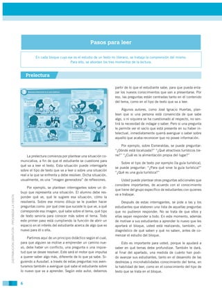 Pasos para leer

                                                       En cada bloque cuyo eje es el estudio de un texto no literario, se trabaja la comprensión del mismo.
                                                                             Para ello, se abordan los tres momentos de la lectura.


                                                 Prelectura

                                                                                                           partir de lo que el estudiante sabe, para que pueda enla-
                                                                                                           zar los nuevos conocimientos que van a presentarse. Por
                                                                                                           eso, las preguntas están centradas tanto en el contenido
                                                                                                           del tema, como en el tipo de texto que va a leer.

                                                                                                                Algunos autores, como José Ignacio Huertas, plan-
                                                                                                           tean que si una persona está convencida de que sabe
                                                                                                           algo, o ni siquiera se ha cuestionado al respecto, no sen-
                                                                                                           tirá la necesidad de indagar o saber. Pero si una pregunta
                                                                                                           le permite ver el vacío que está presente en su haber in-
                                                                                                           telectual, inmediatamente querrá averiguar o saber sobre
                                                                                                           aquello que acaba reconocer que no posee información.

                                                                                                               Por ejemplo, sobre Esmeraldas, se puede preguntar:
                                                                                                           “¿Dónde está localizada?” “¿Qué atractivos turísticos tie-
                                                  La prelectura comienza por plantear una situación co-    ne?” “¿Cuál es la alimentación propia del lugar?”
                                             municativa, a fin de que el estudiante se cuestione para
                                                                                                               Sobre el tipo de texto por ejemplo (la guía turística),
                                             qué va a leer el texto. Esta situación puede interrogarle
                                                                                                           se puede preguntar: “¿Para qué sirve la guía turística?”
                                             sobre el tipo de texto que va a leer o sobre una situación
                                                                                                           “¿Qué es una guía turística?”
                                             real a la que se enfrenta y debe resolver. Dicha situación,
                                             usualmente, es una “imagen generadora” de reflexiones.            Usted puede plantear otras preguntas adicionales que
                                                                                                           considere importantes, de acuerdo con el conocimiento
                                                 Por ejemplo, se plantean interrogantes sobre un di-
                                                                                                           que tiene del grupo específico de estudiantes con quienes
                                             bujo que representa una situación. El alumno debe res-
                                                                                                           va a trabajar.
DISTRIBUCIÓN GRATUITA - PROHIBIDA LA VENTA




                                             ponder qué ve, qué le sugiere esa situación, cómo la
                                             resolvería. Sobre ese mismo dibujo se le pueden hacer              Después de estas interrogantes, se pide a las y los
                                             preguntas como: por qué cree que sucede lo que ve, a qué      estudiantes que elaboren una lista de aquellas preguntas
                                             corresponde esa imagen, qué sabe sobre el tema, qué tipo      que no pudieron responder. No se trata de que ellos y
                                             de texto serviría para conocer más sobre el tema. Todo        ellas sepan responder a todo. En este momento, además
                                             este primer paso está cumpliendo la función de abrir un       de motivar a sus estudiantes a aprender lo nuevo que les
                                             espacio en el interés del estudiante acerca de algo que es    aportará el bloque, usted está realizando, también, un
                                             nuevo para él o ella.                                         diagnóstico de qué saben y qué no saben, antes de co-
                                                                                                           menzar el estudio del bloque.
                                                 Partimos aquí de un principio didáctico según el cual,
                                             para que alguien se motive a emprender un camino nue-              Esto es importante para usted, porque le ayudará a
                                             vo, debe haber un conflicto, una pregunta o una inquie-       saber en qué temas debe profundizar. También le dará,
                                             tud que se desee resolver. Este será el motor que impulsa     al final del apartado, una medida de cuánto han podi-
                                             a querer saber algo más, diferente de lo que ya sabe. Si-     do avanzar sus estudiantes, tanto en el desarrollo de las
                                             guiendo a Ausubel, a través de estas preguntas nos aven-      destrezas y microhabilidades conocimiento del tema, en
                                             turamos también a averiguar qué sabe el estudiante sobre      la habilidad de leer, como en el conocimiento del tipo de
                                             lo nuevo que va a aprender. Según este autor, debemos         texto que se trata en el bloque.


                                             6
 