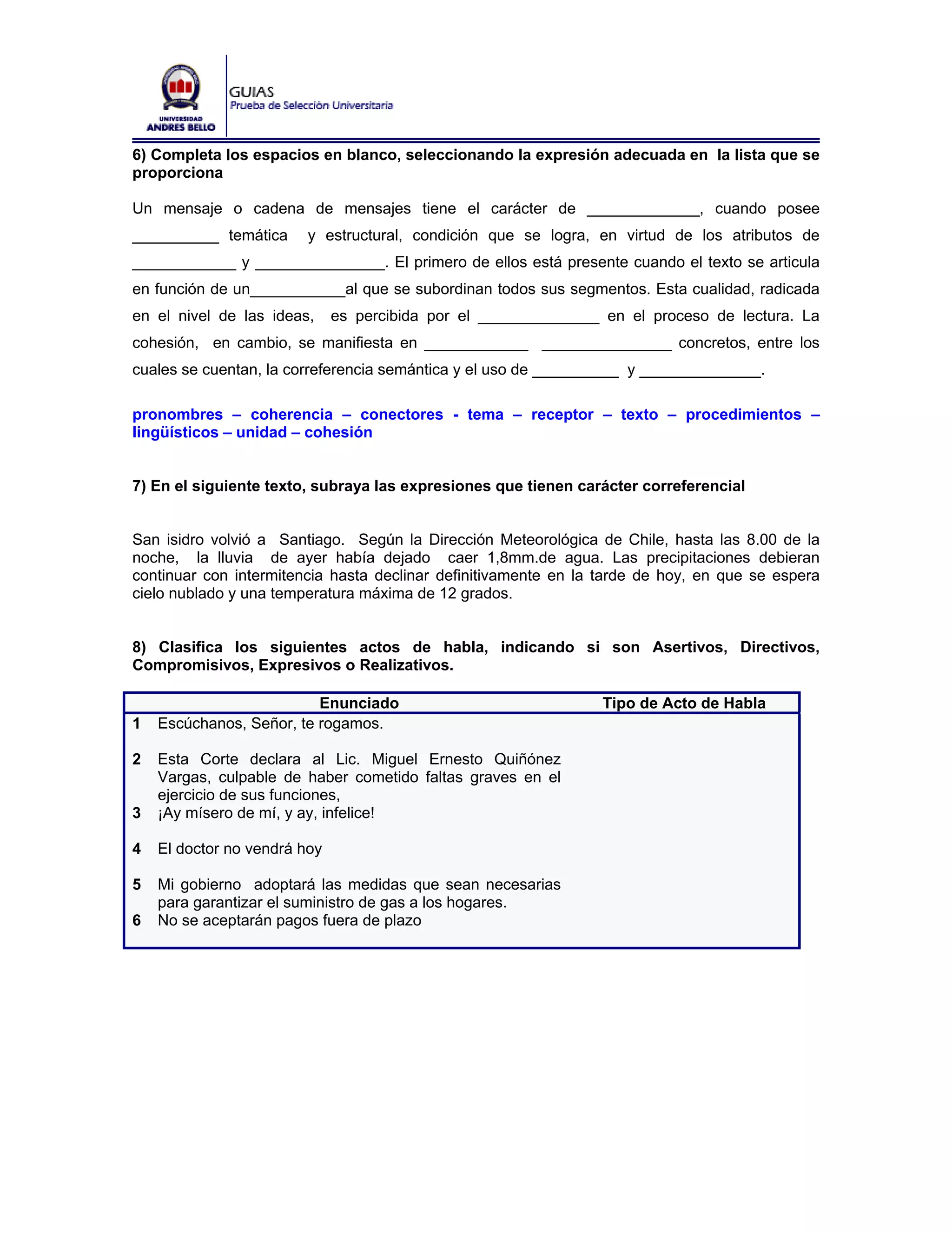 6) Completa los espacios en blanco, seleccionando la expresión adecuada en la lista que se
proporciona

Un mensaje o cadena de mensajes tiene el carácter de _____________, cuando posee
__________ temática      y estructural, condición que se logra, en virtud de los atributos de
____________ y _______________. El primero de ellos está presente cuando el texto se articula
en función de un___________al que se subordinan todos sus segmentos. Esta cualidad, radicada
en el nivel de las ideas,     es percibida por el ______________ en el proceso de lectura. La
cohesión, en cambio, se manifiesta en ____________ _______________ concretos, entre los
cuales se cuentan, la correferencia semántica y el uso de __________ y ______________.

pronombres – coherencia – conectores - tema – receptor – texto – procedimientos –
lingüísticos – unidad – cohesión


7) En el siguiente texto, subraya las expresiones que tienen carácter correferencial


San isidro volvió a Santiago. Según la Dirección Meteorológica de Chile, hasta las 8.00 de la
noche, la lluvia de ayer había dejado caer 1,8mm.de agua. Las precipitaciones debieran
continuar con intermitencia hasta declinar definitivamente en la tarde de hoy, en que se espera
cielo nublado y una temperatura máxima de 12 grados.


8) Clasifica los siguientes actos de habla, indicando si son Asertivos, Directivos,
Compromisivos, Expresivos o Realizativos.

                          Enunciado                              Tipo de Acto de Habla
1   Escúchanos, Señor, te rogamos.

2   Esta Corte declara al Lic. Miguel Ernesto Quiñónez
    Vargas, culpable de haber cometido faltas graves en el
    ejercicio de sus funciones,
3   ¡Ay mísero de mí, y ay, infelice!

4   El doctor no vendrá hoy

5   Mi gobierno adoptará las medidas que sean necesarias
    para garantizar el suministro de gas a los hogares.
6   No se aceptarán pagos fuera de plazo
 