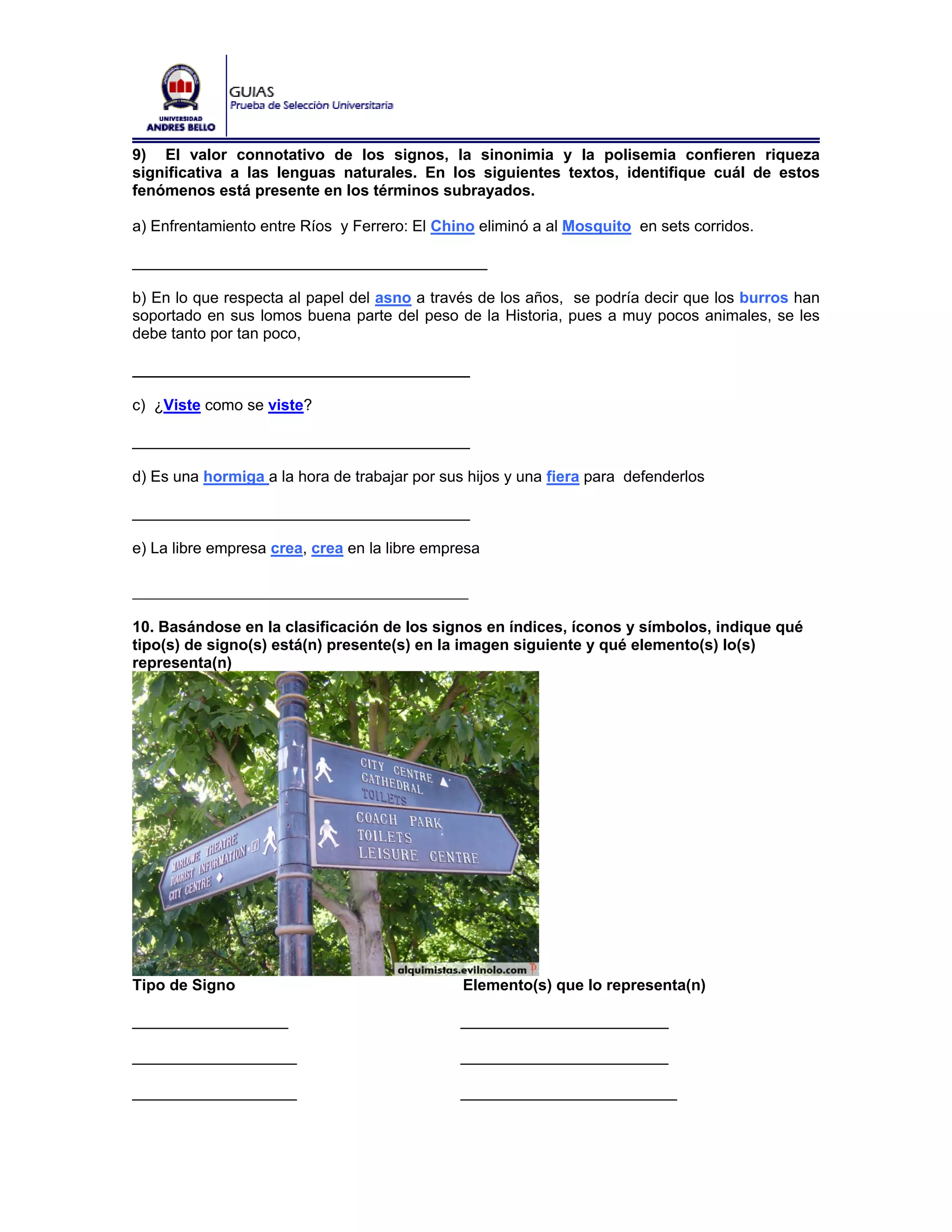 9) El valor connotativo de los signos, la sinonimia y la polisemia confieren riqueza
significativa a las lenguas naturales. En los siguientes textos, identifique cuál de estos
fenómenos está presente en los términos subrayados.

a) Enfrentamiento entre Ríos y Ferrero: El Chino eliminó a al Mosquito en sets corridos.

_________________________________________

b) En lo que respecta al papel del asno a través de los años, se podría decir que los burros han
soportado en sus lomos buena parte del peso de la Historia, pues a muy pocos animales, se les
debe tanto por tan poco,

_______________________________________

c) ¿Viste como se viste?

_______________________________________

d) Es una hormiga a la hora de trabajar por sus hijos y una fiera para defenderlos

_______________________________________

e) La libre empresa crea, crea en la libre empresa

____________________________________
10. Basándose en la clasificación de los signos en índices, íconos y símbolos, indique qué
tipo(s) de signo(s) está(n) presente(s) en la imagen siguiente y qué elemento(s) lo(s)
representa(n)




Tipo de Signo                                  Elemento(s) que lo representa(n)

__________________                             ________________________

___________________                            ________________________

___________________                            _________________________
 