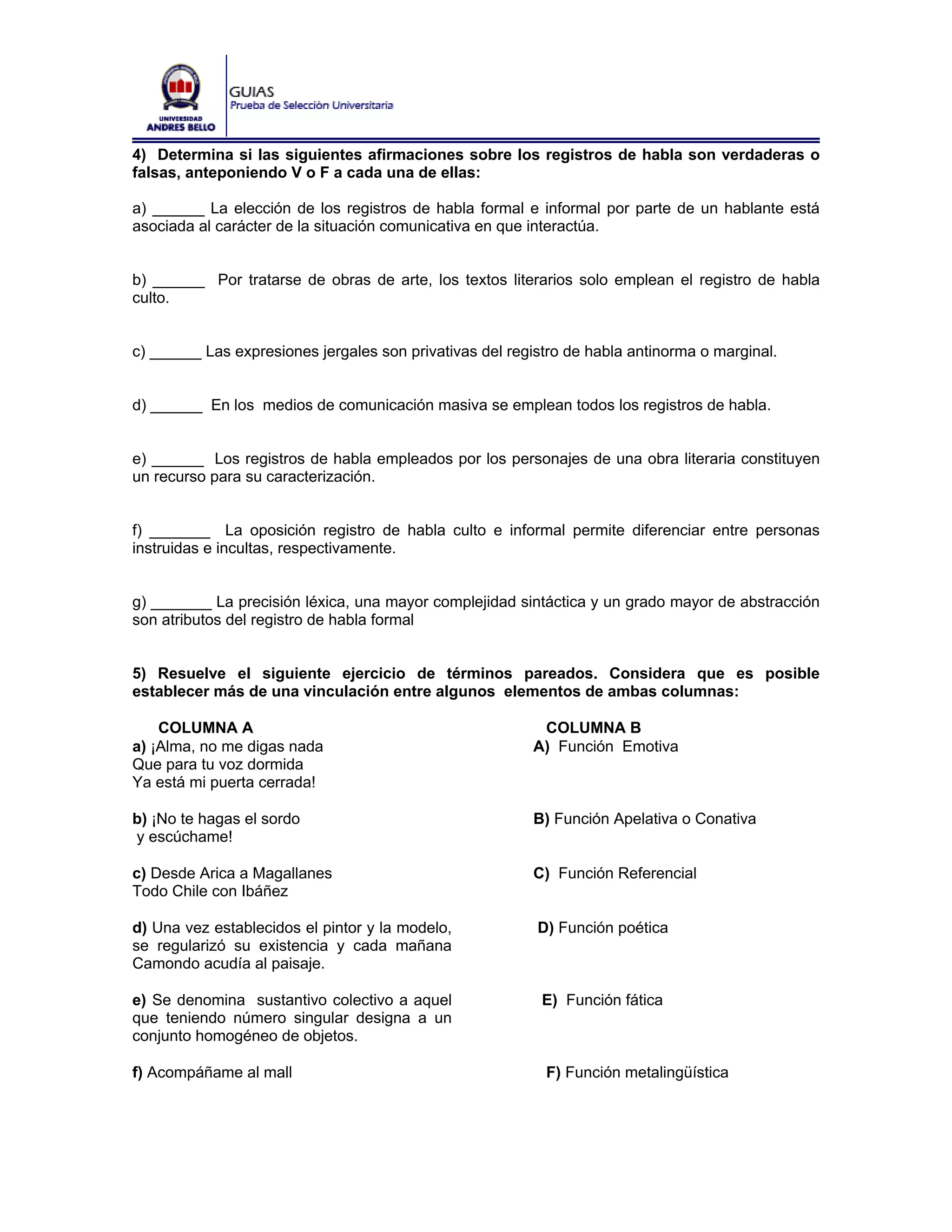 4) Determina si las siguientes afirmaciones sobre los registros de habla son verdaderas o
falsas, anteponiendo V o F a cada una de ellas:

a) ______ La elección de los registros de habla formal e informal por parte de un hablante está
asociada al carácter de la situación comunicativa en que interactúa.


b) ______ Por tratarse de obras de arte, los textos literarios solo emplean el registro de habla
culto.


c) ______ Las expresiones jergales son privativas del registro de habla antinorma o marginal.


d) ______ En los medios de comunicación masiva se emplean todos los registros de habla.


e) ______ Los registros de habla empleados por los personajes de una obra literaria constituyen
un recurso para su caracterización.


f) _______ La oposición registro de habla culto e informal permite diferenciar entre personas
instruidas e incultas, respectivamente.


g) _______ La precisión léxica, una mayor complejidad sintáctica y un grado mayor de abstracción
son atributos del registro de habla formal


5) Resuelve el siguiente ejercicio de términos pareados. Considera que es posible
establecer más de una vinculación entre algunos elementos de ambas columnas:

    COLUMNA A                                             COLUMNA B
a) ¡Alma, no me digas nada                               A) Función Emotiva
Que para tu voz dormida
Ya está mi puerta cerrada!

b) ¡No te hagas el sordo                                 B) Función Apelativa o Conativa
y escúchame!

c) Desde Arica a Magallanes                              C) Función Referencial
Todo Chile con Ibáñez

d) Una vez establecidos el pintor y la modelo,            D) Función poética
se regularizó su existencia y cada mañana
Camondo acudía al paisaje.

e) Se denomina sustantivo colectivo a aquel                E) Función fática
que teniendo número singular designa a un
conjunto homogéneo de objetos.

f) Acompáñame al mall                                      F) Función metalingüística
 