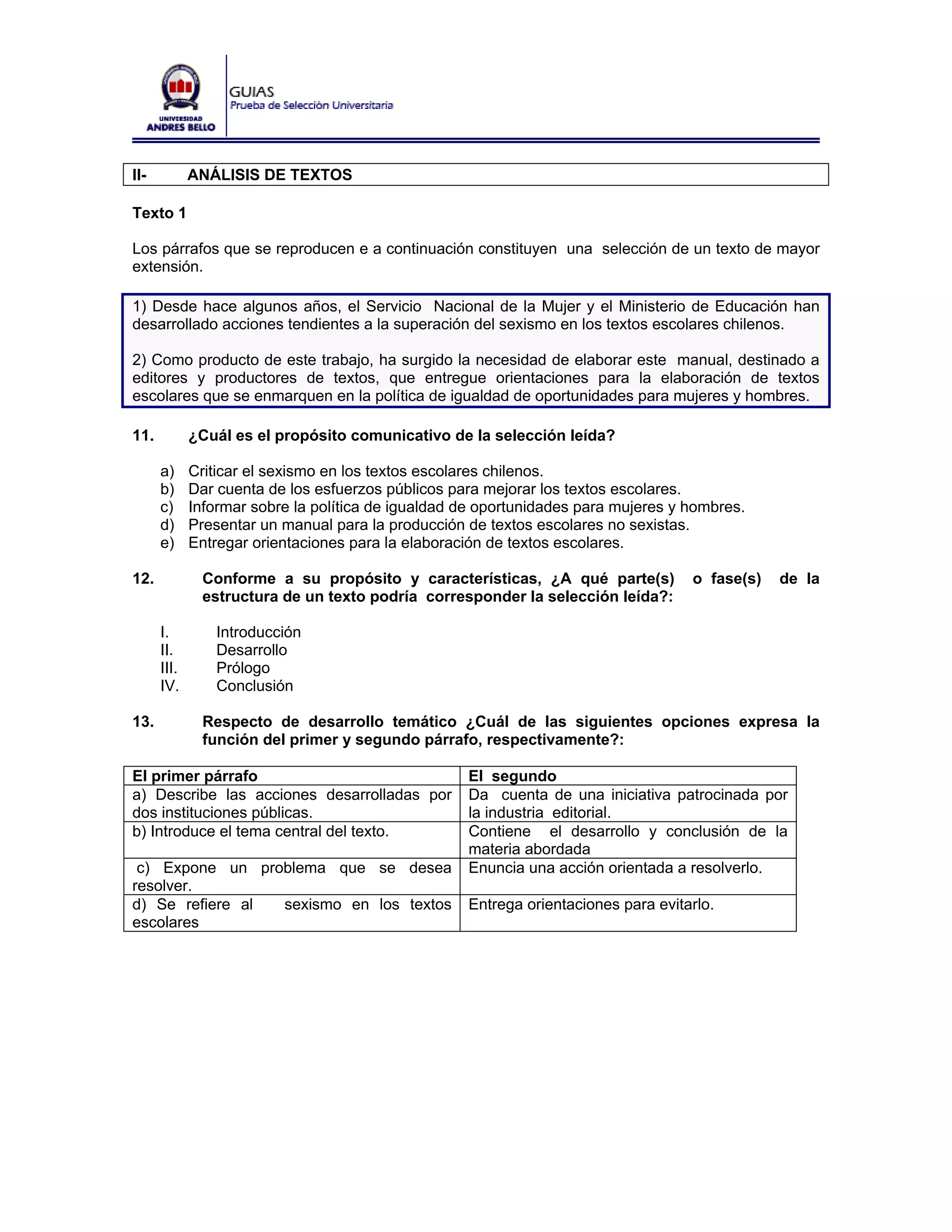 II-          ANÁLISIS DE TEXTOS

Texto 1

Los párrafos que se reproducen e a continuación constituyen una selección de un texto de mayor
extensión.

1) Desde hace algunos años, el Servicio Nacional de la Mujer y el Ministerio de Educación han
desarrollado acciones tendientes a la superación del sexismo en los textos escolares chilenos.

2) Como producto de este trabajo, ha surgido la necesidad de elaborar este manual, destinado a
editores y productores de textos, que entregue orientaciones para la elaboración de textos
escolares que se enmarquen en la política de igualdad de oportunidades para mujeres y hombres.

11.          ¿Cuál es el propósito comunicativo de la selección leída?

      a)     Criticar el sexismo en los textos escolares chilenos.
      b)     Dar cuenta de los esfuerzos públicos para mejorar los textos escolares.
      c)     Informar sobre la política de igualdad de oportunidades para mujeres y hombres.
      d)     Presentar un manual para la producción de textos escolares no sexistas.
      e)     Entregar orientaciones para la elaboración de textos escolares.

12.           Conforme a su propósito y características, ¿A qué parte(s)            o fase(s)   de la
              estructura de un texto podría corresponder la selección leída?:

      I.        Introducción
      II.       Desarrollo
      III.      Prólogo
      IV.       Conclusión

13.           Respecto de desarrollo temático ¿Cuál de las siguientes opciones expresa la
              función del primer y segundo párrafo, respectivamente?:

El primer párrafo                                   El segundo
a) Describe las acciones desarrolladas por          Da cuenta de una iniciativa patrocinada por
dos instituciones públicas.                         la industria editorial.
b) Introduce el tema central del texto.             Contiene el desarrollo y conclusión de la
                                                    materia abordada
 c) Expone un problema que se desea                 Enuncia una acción orientada a resolverlo.
resolver.
d) Se refiere al sexismo en los textos              Entrega orientaciones para evitarlo.
escolares
 