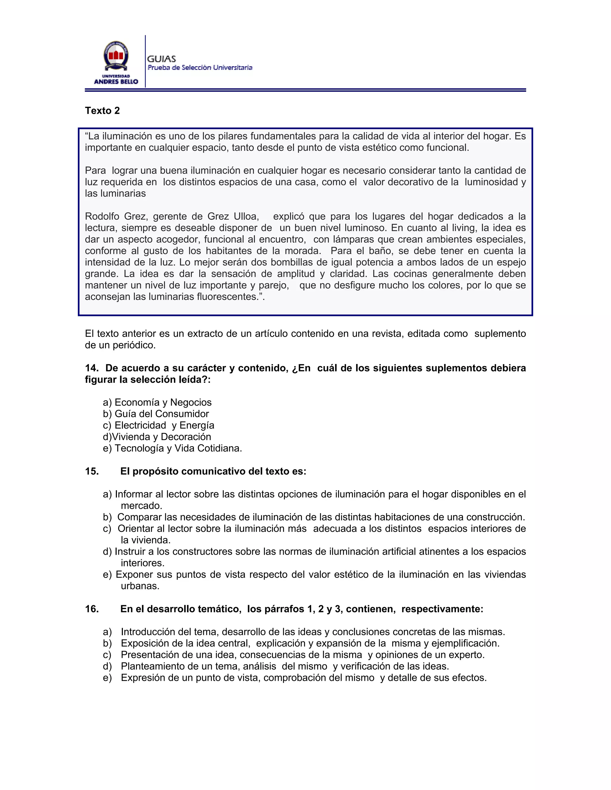 Texto 2

“La iluminación es uno de los pilares fundamentales para la calidad de vida al interior del hogar. Es
importante en cualquier espacio, tanto desde el punto de vista estético como funcional.

Para lograr una buena iluminación en cualquier hogar es necesario considerar tanto la cantidad de
luz requerida en los distintos espacios de una casa, como el valor decorativo de la luminosidad y
las luminarias

Rodolfo Grez, gerente de Grez Ulloa, explicó que para los lugares del hogar dedicados a la
lectura, siempre es deseable disponer de un buen nivel luminoso. En cuanto al living, la idea es
dar un aspecto acogedor, funcional al encuentro, con lámparas que crean ambientes especiales,
conforme al gusto de los habitantes de la morada. Para el baño, se debe tener en cuenta la
intensidad de la luz. Lo mejor serán dos bombillas de igual potencia a ambos lados de un espejo
grande. La idea es dar la sensación de amplitud y claridad. Las cocinas generalmente deben
mantener un nivel de luz importante y parejo, que no desfigure mucho los colores, por lo que se
aconsejan las luminarias fluorescentes.”.


El texto anterior es un extracto de un artículo contenido en una revista, editada como suplemento
de un periódico.

14. De acuerdo a su carácter y contenido, ¿En cuál de los siguientes suplementos debiera
figurar la selección leída?:

      a) Economía y Negocios
      b) Guía del Consumidor
      c) Electricidad y Energía
      d)Vivienda y Decoración
      e) Tecnología y Vida Cotidiana.

15.        El propósito comunicativo del texto es:

      a) Informar al lector sobre las distintas opciones de iluminación para el hogar disponibles en el
           mercado.
      b) Comparar las necesidades de iluminación de las distintas habitaciones de una construcción.
      c) Orientar al lector sobre la iluminación más adecuada a los distintos espacios interiores de
           la vivienda.
      d) Instruir a los constructores sobre las normas de iluminación artificial atinentes a los espacios
           interiores.
      e) Exponer sus puntos de vista respecto del valor estético de la iluminación en las viviendas
           urbanas.

16.        En el desarrollo temático, los párrafos 1, 2 y 3, contienen, respectivamente:

      a)   Introducción del tema, desarrollo de las ideas y conclusiones concretas de las mismas.
      b)   Exposición de la idea central, explicación y expansión de la misma y ejemplificación.
      c)   Presentación de una idea, consecuencias de la misma y opiniones de un experto.
      d)   Planteamiento de un tema, análisis del mismo y verificación de las ideas.
      e)   Expresión de un punto de vista, comprobación del mismo y detalle de sus efectos.
 
