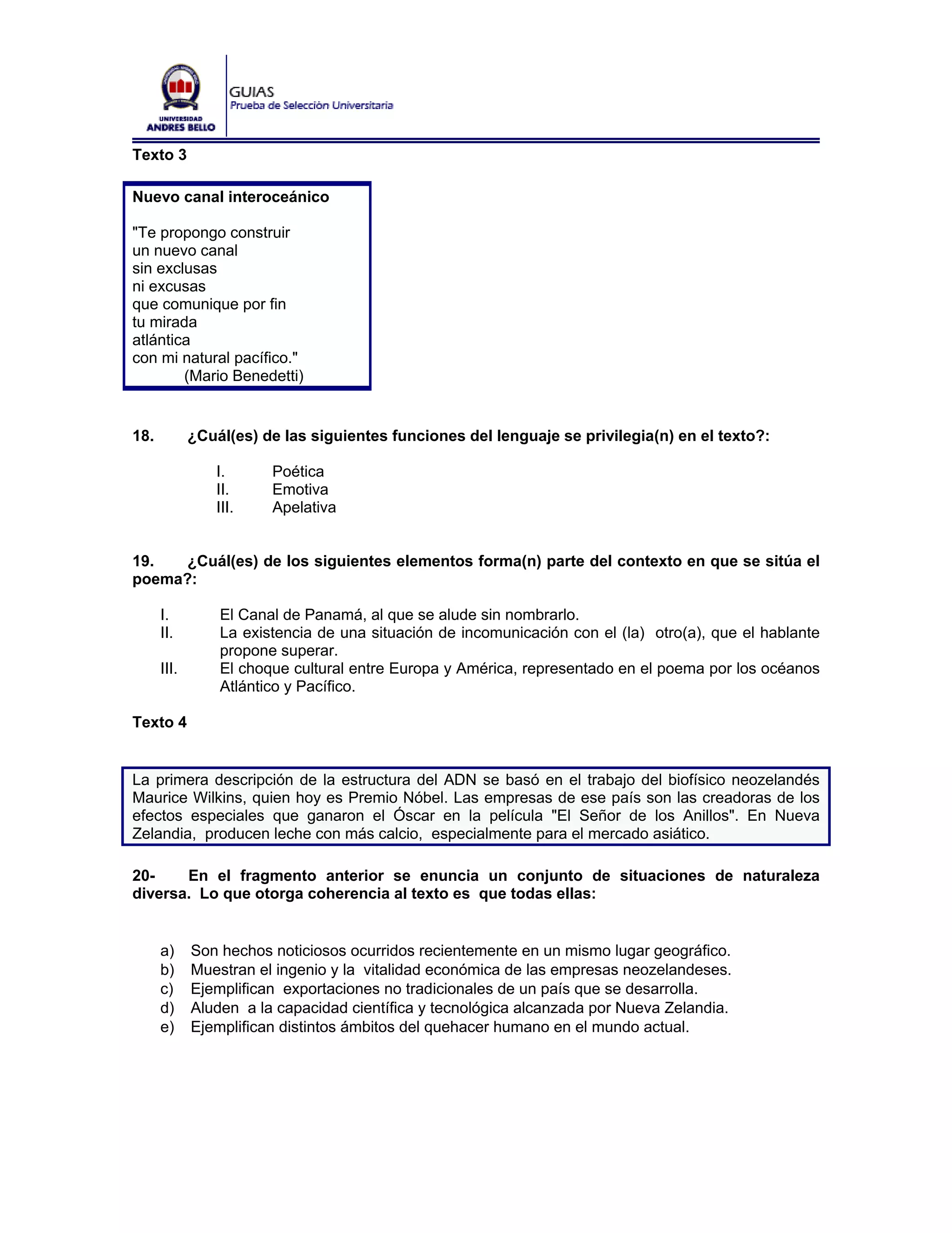 Texto 3

Nuevo canal interoceánico

"Te propongo construir
un nuevo canal
sin exclusas
ni excusas
que comunique por fin
tu mirada
atlántica
con mi natural pacífico."
        (Mario Benedetti)


18.          ¿Cuál(es) de las siguientes funciones del lenguaje se privilegia(n) en el texto?:

                 I.     Poética
                 II.    Emotiva
                 III.   Apelativa


19.   ¿Cuál(es) de los siguientes elementos forma(n) parte del contexto en que se sitúa el
poema?:

      I.         El Canal de Panamá, al que se alude sin nombrarlo.
      II.        La existencia de una situación de incomunicación con el (la) otro(a), que el hablante
                 propone superar.
      III.       El choque cultural entre Europa y América, representado en el poema por los océanos
                 Atlántico y Pacífico.

Texto 4


La primera descripción de la estructura del ADN se basó en el trabajo del biofísico neozelandés
Maurice Wilkins, quien hoy es Premio Nóbel. Las empresas de ese país son las creadoras de los
efectos especiales que ganaron el Óscar en la película "El Señor de los Anillos". En Nueva
Zelandia, producen leche con más calcio, especialmente para el mercado asiático.

20-    En el fragmento anterior se enuncia un conjunto de situaciones de naturaleza
diversa. Lo que otorga coherencia al texto es que todas ellas:


      a)     Son hechos noticiosos ocurridos recientemente en un mismo lugar geográfico.
      b)     Muestran el ingenio y la vitalidad económica de las empresas neozelandeses.
      c)     Ejemplifican exportaciones no tradicionales de un país que se desarrolla.
      d)     Aluden a la capacidad científica y tecnológica alcanzada por Nueva Zelandia.
      e)     Ejemplifican distintos ámbitos del quehacer humano en el mundo actual.
 