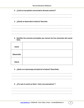 Recursos Educativos VillaEduca®
www.villaeduca.cl – VillaEduca® - Crecer. Educar. Innovar – consultas@villaeduca.cl 3
2. ¿Cuál es el propósito comunicativo del texto anterior?
………………………………………………………………………………………………..
………………………………………………………………………………………………..
3. ¿Dónde se desarrolla la historia? Describe.
………………………………………………………………………………………………..
………………………………………………………………………………………………..
………………………………………………………………………………………………..
………………………………………………………………………………………………..
4. Identifica las acciones principales que marcan los tres momentos del cuento
leído.
5. ¿Quién es el personaje principal de la historia? Descríbelo.
………………………………………………………………………………………………..
………………………………………………………………………………………………..
………………………………………………………………………………………………..
6. ¿Por qué el cuento se llama “Julia y los pescadores”?
………………………………………………………………………………………………..
………………………………………………………………………………………………..
………………………………………………………………………………………………..
Inicio
Desarrollo
Cierre
 