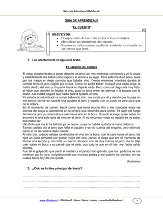Recursos Educativos VillaEduca®
www.villaeduca.cl – VillaEduca® - Crecer. Educar. Innovar – consultas@villaeduca.cl 5
GUÍA DE APRENDIZAJE
“EL CUENTO”
1. Lee atentamente el siguiente texto.
El Lazarillo de Tormes
El ciego acostumbraba a poner delante un jarro con vino mientras comíamos y yo lo cogía
y calladamente me bebía unos tragos y lo volvía a su lugar. Pero esto me duró poco, pues
por los tragos el ciego conocía que faltaba vino. Desde entonces mientras duraba la
comida tenía el jarro cogido por el asa. Como no podía beber, busqué una pajita larga, la
metía dentro del vino y chupaba hasta no dejarle nada. Pero como el ciego era muy listo,
al notar que también le faltaba el vino, puso la jarra entre las piernas y la tapaba con la
mano. Así estaba seguro que nadie podría quitarle el vino.
Yo estaba acostumbrado a comer bebiendo vino, me moría por él y viendo que la paja no
me servía, pensé en hacerle una agujero al jarro y taparlo con un poco de cera para que
no lo notara.
En el momento de comer, hacía como que tenía mucho frío y me colocaba entre las
piernas del ciego a calentarme en la lumbre que encendía para comer. El calor del fuego
derretía la cera y comenzaba a caerme el vino en la boca. Cuando el ciego quiso beber no
encontró ni una sola gota de vino en el jarro. Al no encontrar nada se asustó de no saber
qué podía ser.
-No dirás que me lo he bebido yo -le decía-, pues no habéis quitado la mano del jarro.
Tantas vueltas dio al jarro que halló el agujero y se dio cuenta del engaño; pero disimuló
como si no se hubiera dado cuenta.
Al otro día, cuando estaba cayéndome el vino en la boca, con la cara hacia el jarro, los
ojos un poco cerrados por gustar mejor del vino, pensó el ciego que era el momento de
darme una lección y con toda su fuerza, alzando con las dos manos el jarro, me lo dejó
caer sobre mi boca y yo pensé que el cielo, con todo lo que en él hay, me había caído
encima.
Fue tal el golpecillo que perdí el sentido y el jarrazo tan grande, que los pedazos se me
metieron por la cara, rompiéndomela por muchas partes y me quebró los dientes, sin los
cuales hasta hoy día me quedé.
(Anónimo)
2. ¿Cuál es la idea principal del texto?
………………………………………………………………………………………………..
………………………………………………………………………………………………..
………………………………………………………………………………………………..
OBJETIVOS:
 Comprensión del sentido de los textos literarios.
 Identificar los momentos del cuento.
 Reconocer información explicita evidente contenida en
los textos que leen.
 