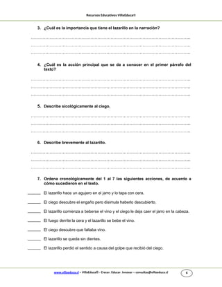 Recursos Educativos VillaEduca®
www.villaeduca.cl – VillaEduca® - Crecer. Educar. Innovar – consultas@villaeduca.cl 6
3. ¿Cuál es la importancia que tiene el lazarillo en la narración?
………………………………………………………………………………………………..
………………………………………………………………………………………………..
………………………………………………………………………………………………..
4. ¿Cuál es la acción principal que se da a conocer en el primer párrafo del
texto?
………………………………………………………………………………………………..
………………………………………………………………………………………………..
………………………………………………………………………………………………..
5. Describe sicológicamente al ciego.
………………………………………………………………………………………………..
………………………………………………………………………………………………..
………………………………………………………………………………………………..
6. Describe brevemente al lazarillo.
………………………………………………………………………………………………..
………………………………………………………………………………………………..
………………………………………………………………………………………………..
7. Ordena cronológicamente del 1 al 7 las siguientes acciones, de acuerdo a
cómo sucedieron en el texto.
El lazarillo hace un agujero en el jarro y lo tapa con cera.
El ciego descubre el engaño pero disimula haberlo descubierto.
El lazarillo comienza a beberse el vino y el ciego le deja caer el jarro en la cabeza.
El fuego derrite la cera y el lazarillo se bebe el vino.
El ciego descubre que faltaba vino.
El lazarillo se queda sin dientes.
El lazarillo perdió el sentido a causa del golpe que recibió del ciego.
 