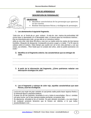 Recursos Educativos VillaEduca®
www.villaeduca.cl – VillaEduca® - Crecer. Educar. Innovar – consultas@villaeduca.cl 8
GUÍA DE APRENDIZAJE
“DESCRIPCIÓN DE PERSONAJES”
1. Lee atentamente el siguiente fragmento.
“Julia vive en el fondo de un gran océano. A más de cien metros de profundidad. Allí
nunca hace ni demasiado río ni demasiado calor, al menos para los monstruos marinos...
Eso es importante para Julia, ya que ella es un monstruo marino.
Julia es una niña: sólo tiene 69 años y vive con su madre entre los restos de tres barcos
hundidos. Después de desayunar, la pequeña se pone a jugar y a nadar. Y al fin saca la
cabeza sobre el océano. Hace tiempo que sueña con ver a los «dos piernas» y ver sus
casas, sus árboles... Pero hasta que no cumpla cien años, Julia no podrá acercarse a la
costa.”
2. Identifica en el fragmento anterior, las características que se entregan de
Julia.
………………………………………………………………………………………………..
………………………………………………………………………………………………..
………………………………………………………………………………………………..
3. A partir de la información del fragmento, ¿Cómo podríamos redactar una
descripción sicológica de Julia?
………………………………………………………………………………………………..
………………………………………………………………………………………………..
………………………………………………………………………………………………..
4. Lee el fragmento y subraya de color rojo, aquellas características que sean
físicas y azul las sicológicas.
Lucía era una mujer de gran carácter al cual jamás nadie podía hacer reparos frente a
su diminuta figura o pequeña estatura.
A pesar de ser tan pequeña, levantaba la voz y todos la escuchaban. Eso sí, contaba
con gran humor, por lo que siempre estaba sonriente y al parecer feliz.
Su apariencia, simulaba al de un hombre. Su pelo siempre recortado, y su cara limpia
de cualquier producto femenino que la hiciera ver distinta, a lo que todos
acostumbraban a ver…
OBJETIVOS:
 Identificar características de los personajes que aparecen
en los cuentos.
 Realizar descripciones físicas y sicológicas de personajes.
 