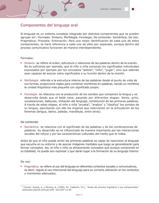 2 Fuente: Acosta, V. y Moreno, A. (1999). En: Calderón, M.C., “Areas del proceso lingüístico y sus componentes”.
/articulos2.php?Id_articulo=655 16/12/07 12:40
LENGUAJE Y APRENDIZAJE
Componentes del lenguaje oral
El lenguaje es un sistema complejo integrado por distintos componentes que se pueden
agrupar en2: Formales: Sintaxis, Morfología, Fonología; De contenido: Semántica; De Uso:
Pragmática; Prosodia: Entonación. Para una mejor identificación de cada uno de estos
componentes, se hará referencia a cada uno de ellos por separado, aunque dentro del
proceso comunicativo funcionen de manera interdependiente.
Formales:
Sintaxis: se refiere al orden, estructura y relaciones de las palabras dentro de la oración.
No es suficiente por ejemplo, que el niño o niña conozcan los significados individuales
expresados por ejemplo por los conceptos “pelota”, “niño”, “jugar”, sino que además
sean capaces de asociar estos significados a su función dentro de la oración.
Morfología: referida a la estructura interna de las palabras desde el punto de vista de
sus formas, proporciona reglas para combinar morfemas en palabras, siendo un morfema
la unidad lingüística más pequeña con significado propio.
Fonología: se relaciona con la producción de los sonidos que componen la lengua y se
desarrolla desde que el bebé nace, pasando por diferentes etapas: llanto, grito,
vocalizaciones, balbuceo, imitación del lenguaje, constitución de las primeras palabras.
A través de estas etapas, el niño o niña “prueba”, “analiza” y “clasifica” los sonidos de
su lengua, ejercitando con ello los órganos que intervienen en la articulación de los
fonemas (lengua, labios, paladar, mandíbula, entre otros).
De contenido:
Semántica: se relaciona con el significado de las palabras y de las combinaciones de
palabras. Su desarrollo se ve influenciado de manera importante por las interacciones
sociales del niño/a y por las características culturales del medio que le rodea.
Antes de que el niño pueda emitir las primeras palabras es capaz de reaccionar al lenguaje
que escucha en su entorno y de asociar imágenes mentales que luego se generalizarán para
formar conceptos. Así, el niño o niña va almacenando conceptos que aunque comprende en
su totalidad, no puede aún expresar y que darán lugar a la formación de su lenguaje interior.
De uso:
Pragmática: se refiere al uso del lenguaje en diferentes contextos sociales y comunicativos,
es decir, regula el uso intencional del lenguaje para su correcta utilización en los contextos
y momentos adecuados.
pág.11
 