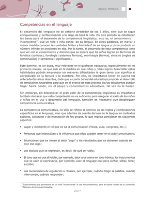 7 Conocimiento que permanece en un nivel “inconsciente” lo usa frecuentemente, pero sin darse cuenta de su contenido.
8 Número de fonemas limitados.
LENGUAJE Y APRENDIZAJE
Competencias en el lenguaje
El desarrollo del lenguaje no se detiene alrededor de los 6 años, sino que se sigue
enriqueciendo y perfeccionando a lo largo de toda la vida. En este período se establecen
las bases para el desarrollo de la competencia lingüística, esto es, el conocimiento
inconsciente7, que un niño o niña posee de su lengua. En otras palabras, en mayor o
menor medida conocen las unidades finitas y limitadas8 de su lengua y cómo producir un
número infinito de oraciones en ella. Por lo tanto, el desarrollo de esta competencia tiene
que ver con el conocimiento y dominio que se espera que los niños logren en términos de
fonética (sonidos), fonología (sistemas fónicos), morfología (forma), sintaxis (reglas de
combinación) y semántica (significados).
Este dominio, es sin duda, muy relevante en el quehacer educativo, especialmente en los
primeros niveles, ya que sólo en la medida en que niños y niñas logren desarrollar estas
habilidades podrán emprender sin mayores dificultades la gran tarea que significa el
aprendizaje de la lectura y la escritura. Por ello, es importante tener en cuenta los
antecedentes antes descritos, dado que es parte del rol del educador/a propiciar el desarrollo
de condiciones favorables para que en el avance de este proceso los/las estudiantes puedan
llegar hasta donde, sin el apoyo y conocimientos educativos, tal vez no lo harían.
Sin embargo, sin desconocer el gran valor de la competencia lingüística es importante
también destacar que esta competencia no es suficiente para asegurar el éxito de los niños
y niñas en el uso y desarrollo del lenguaje, también es necesario que desplieguen
competencia comunicativa.
La competencia comunicativa, no sólo se refiere al dominio de las reglas y combinaciones
específicas en el lenguaje, sino que además da cuenta del uso de la lengua en contextos
sociales, culturales y de interacción de los grupos, lo que implica considerar los siguientes
aspectos:
Lugar y momento en el que se da la comunicación (fiesta, aula, congreso, etc.);
Personas que interactúan y la influencia que ellas pueden tener en el acto comunicativo;
Intenciones que se tienen al decir “algo” y los resultados que se obtienen cuando se
dice ese algo;
Los tópicos que se expresan, es decir, de qué se habla;
El tono que se usa al hablar, por ejemplo, decir una broma en tono irónico; los instrumentos
que se usan al expresarse, por ejemplo, usar el lenguaje oral para cantar, silbar, llorar,
escribir;
Los mecanismos de regulación o rituales, por ejemplo, cuándo dirigir la palabra, cuándo
interrumpir, cuándo responder;
pág.17
 