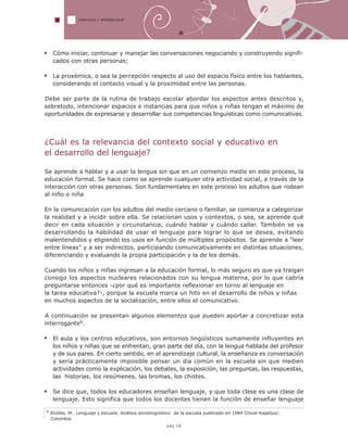 LENGUAJE Y APRENDIZAJE
9 Stubbs, M. Lenguaje y escuela. Análisis sociolingüístico de la escuela publicado en 1984 Cincel-Kapelusz:
Colombia.
pág.18
Cómo iniciar, continuar y manejar las conversaciones negociando y construyendo signifi-
cados con otras personas;
La proxémica, o sea la percepción respecto al uso del espacio físico entre los hablantes,
considerando el contacto visual y la proximidad entre las personas.
Debe ser parte de la rutina de trabajo escolar abordar los aspectos antes descritos y,
sobretodo, intencionar espacios e instancias para que niños y niñas tengan el máximo de
oportunidades de expresarse y desarrollar sus competencias linguísticas como comunicativas.
¿Cuál es la relevancia del contexto social y educativo en
el desarrollo del lenguaje?
Se aprende a hablar y a usar la lengua sin que en un comienzo medie en este proceso, la
educación formal. Se hace como se aprende cualquier otra actividad social, a través de la
interacción con otras personas. Son fundamentales en este proceso los adultos que rodean
al niño o niña
En la comunicación con los adultos del medio cercano o familiar, se comienza a categorizar
la realidad y a incidir sobre ella. Se relacionan usos y contextos, o sea, se aprende qué
decir en cada situación y circunstancia, cuándo hablar y cuándo callar. También se va
desarrollando la habilidad de usar el lenguaje para lograr lo que se desea, evitando
malentendidos y eligiendo los usos en función de múltiples propósitos. Se aprende a “leer
entre líneas” y a ser indirectos, participando comunicativamente en distintas situaciones,
diferenciando y evaluando la propia participación y la de los demás.
Cuando los niños y niñas ingresan a la educación formal, lo más seguro es que ya traigan
consigo los aspectos nucleares relacionados con su lengua materna, por lo que cabría
preguntarse entonces -¿por qué es importante reflexionar en torno al lenguaje en
la tarea educativa?-, porque la escuela marca un hito en el desarrollo de niños y niñas
en muchos aspectos de la socialización, entre ellos el comunicativo.
A continuación se presentan algunos elementos que pueden aportar a concretizar esta
interrogante9.
El aula y los centros educativos, son entornos lingüísticos sumamente influyentes en
los niños y niñas que se enfrentan, gran parte del día, con la lengua hablada del profesor
y de sus pares. En cierto sentido, en el aprendizaje cultural, la enseñanza es conversación
y sería prácticamente imposible pensar un día común en la escuela sin que medien
actividades como la explicación, los debates, la exposición, las preguntas, las respuestas,
las historias, los resúmenes, las bromas, los chistes.
Se dice que, todos los educadores enseñan lenguaje, y que toda clase es una clase de
lenguaje. Esto significa que todos los docentes tienen la función de enseñar lenguaje
 