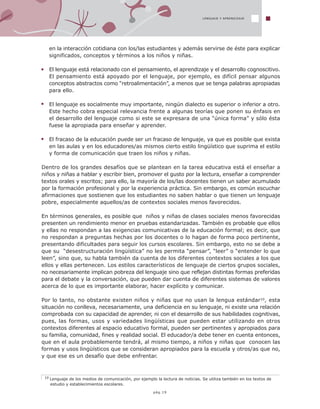 LENGUAJE Y APRENDIZAJE
10 Lenguaje de los medios de comunicación, por ejemplo la lectura de noticias. Se utiliza también en los textos de
estudio y establecimientos escolares.
pág.19
en la interacción cotidiana con los/las estudiantes y además servirse de éste para explicar
significados, conceptos y términos a los niños y niñas.
El lenguaje está relacionado con el pensamiento, el aprendizaje y el desarrollo cognoscitivo.
El pensamiento está apoyado por el lenguaje, por ejemplo, es difícil pensar algunos
conceptos abstractos como “retroalimentación”, a menos que se tenga palabras apropiadas
para ello.
El lenguaje es socialmente muy importante, ningún dialecto es superior o inferior a otro.
Este hecho cobra especial relevancia frente a algunas teorías que ponen su énfasis en
el desarrollo del lenguaje como si este se expresara de una “única forma” y sólo ésta
fuese la apropiada para enseñar y aprender.
El fracaso de la educación puede ser un fracaso de lenguaje, ya que es posible que exista
en las aulas y en los educadores/as mismos cierto estilo lingüístico que suprima el estilo
y forma de comunicación que traen los niños y niñas.
Dentro de los grandes desafíos que se plantean en la tarea educativa está el enseñar a
niños y niñas a hablar y escribir bien, promover el gusto por la lectura, enseñar a comprender
textos orales y escritos; para ello, la mayoría de los/las docentes tienen un saber acumulado
por la formación profesional y por la experiencia práctica. Sin embargo, es común escuchar
afirmaciones que sostienen que los estudiantes no saben hablar o que tienen un lenguaje
pobre, especialmente aquellos/as de contextos sociales menos favorecidos.
En términos generales, es posible que niños y niñas de clases sociales menos favorecidas
presenten un rendimiento menor en pruebas estandarizadas. También es probable que ellos
y ellas no respondan a las exigencias comunicativas de la educación formal; es decir, que
no respondan a preguntas hechas por los docentes o lo hagan de forma poco pertinente,
presentando dificultades para seguir los cursos escolares. Sin embargo, esto no se debe a
que su “desestructuración lingüística” no les permita “pensar”, “leer” o “entender lo que
leen”, sino que, su habla también da cuenta de los diferentes contextos sociales a los que
ellos y ellas pertenecen. Los estilos característicos de lenguaje de ciertos grupos sociales,
no necesariamente implican pobreza del lenguaje sino que reflejan distintas formas preferidas
para el debate y la conversación, que pueden dar cuenta de diferentes sistemas de valores
acerca de lo que es importante elaborar, hacer explícito y comunicar.
Por lo tanto, no obstante existen niños y niñas que no usan la lengua estándar10, esta
situación no conlleva, necesariamente, una deficiencia en su lenguaje, ni existe una relación
comprobada con su capacidad de aprender, ni con el desarrollo de sus habilidades cognitivas,
pues, las formas, usos y variedades lingüísticas que pueden estar utilizando en otros
contextos diferentes al espacio educativo formal, pueden ser pertinentes y apropiados para
su familia, comunidad, fines y realidad social. El educador/a debe tener en cuenta entonces,
que en el aula probablemente tendrá, al mismo tiempo, a niños y niñas que conocen las
formas y usos lingüísticos que se consideran apropiados para la escuela y otros/as que no,
y que ese es un desafío que debe enfrentar.
 