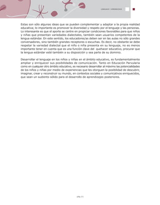 LENGUAJE Y APRENDIZAJE
pág.21
Estas son sólo algunas ideas que se pueden complementar y adaptar a la propia realidad
educativa; lo importante es promover la diversidad y respeto por el lenguaje y las personas.
Lo interesante es que el aporte se centre en propiciar condiciones favorables para que niños
y niñas que presentan variedades dialectales, también sean usuarios competentes de la
lengua estándar. En este sentido, los educadores/as deben ser en las aulas no sólo grandes
conversadores, sino también grandes receptores o escuchas. Es decir, no obstante se debe
respetar la variedad dialectal que el niño o niña presenta en su lenguaje, no es menos
importante tener en cuenta que es una función clave del quehacer educativo, procurar que
la lengua estándar esté también a su disposición y sea parte de su dominio.
Desarrollar el lenguaje en los niños y niñas en el ámbito educativo, es fundamentalmente
ampliar y enriquecer sus posibilidades de comunicación. Tanto en Educación Parvularia
como en cualquier otro ámbito educativo, es necesario desarrollar al máximo las potencialidades
de los niños y niñas por medio de experiencias que les otorguen la posibilidad de descubrir,
imaginar, crear y reconstruir su mundo, en contextos sociales y comunicativos enriquecidos,
que sean un sustento sólido para el desarrollo de aprendizajes posteriores.
 