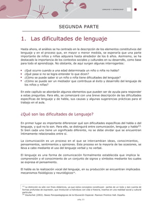13 La distinción es sólo con fines didácticos, ya que estos conceptos constituyen partes de un todo y dan cuenta de
formas profundas de expresión, que involucran a individuos con vida e historia, insertos en una realidad social y cultural
particular.
14 Deutschat (2003). Bases Psicopedagógicas de la Educación Especial. Pearson Prentice Hall. España.
1. Las dificultades de lenguaje
SEGUNDA PARTE
LENGUAJE Y APRENDIZAJE
pág.23
Hasta ahora, el análisis se ha centrado en la descripción de los elementos constitutivos del
lenguaje y en el proceso que, en mayor o menor medida, se esperaría que una parte
importante de niños y niñas adquiera hasta alrededor de los 6 años. Asimismo, se ha
destacado la importancia de los contextos sociales y culturales en su desarrollo, como base
para todo el aprendizaje. No obstante, de aquí surgen algunas interrogantes:
¿Qué ocurre cuando a una edad determinada un niño o niña no habla?
¿Qué pasa si no se logra entender lo que dicen?
¿Cómo se puede saber si un niño o niña tiene dificultades del lenguaje?
¿Cómo se puede ser un mediador que contribuya al éxito y desarrollo del lenguaje de
los niños y niñas?
En este capítulo se abordarán algunos elementos que pueden ser de ayuda para responder
a estas preguntas. Para ello, se comenzará con una breve descripción de las dificultades
específicas de lenguaje y de habla, sus causas y algunas sugerencias prácticas para el
trabajo en el aula.
¿Qué son las dificultades de Lenguaje?
En primer lugar es importante diferenciar qué son dificultades específicas del habla o del
lenguaje, y qué no lo son. Para ello, se distinguirá entre comunicación, lenguaje y habla13.
Si bien cada uno tiene un significado diferente, no se debe olvidar que se encuentran
íntimamente relacionados entre sí.
La comunicación es un proceso en el que se intercambian ideas, conocimientos,
pensamientos, sentimientos y opiniones. Este proceso en la mayoría de las ocasiones, se
lleva a cabo mediante el uso del lenguaje verbal y no verbal.
El lenguaje es una forma de comunicación formalmente establecida que implica la
comprensión y el conocimiento de un conjunto de signos y símbolos mediante los cuales
se expresa el pensamiento.
El habla es la realización vocal del lenguaje, en su producción se encuentran implicados
mecanismos fisiológicos y neurológicos14.
 