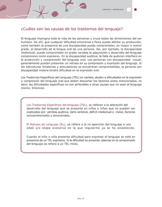 LENGUAJE Y APRENDIZAJE
pág.25
¿Cuáles son las causas de los trastornos del lenguaje?
El lenguaje impregna toda la vida de las personas y cruza todas las dimensiones del ser
humano. De ahí, que cualquier dificultad emocional o física pueda afectar su producción,
como también la presencia de una discapacidad puede comprometer, en mayor o menor
grado, el desarrollo de la lengua oral de una persona. Así, por ejemplo, la discapacidad
intelectual, puede comprometer en grado variable la adquisición y desarrollo del lenguaje
comprensivo como expresivo. En la discapacidad auditiva, la falta de audición interfiere en
la producción y comprensión del lenguaje oral. Las personas con discapacidad visual,
generalmente pueden presentar un retraso en su compresión y expresión del lenguaje. Si
las estructuras fonatorias y articulatorias se encuentran comprometidas, la persona con
discapacidad motora tendrá dificultad en la expresión oral.
Los Trastornos Específicos del Lenguaje (TEL) en cambio, aluden a dificultades en la expresión
y compresión del lenguaje oral que deben descartar los factores antes mencionados, es
decir, las dificultades específicas no son atribuibles a otras causas que no sean al lenguaje
mismo. Entonces:
Los Trastornos Específicos del lenguaje (TEL), se refieren a la alteración del
desarrollo del lenguaje que se presenta en niños y niñas que no pueden ser
explicados por: pérdida auditiva, daño cerebral, déficit intelectual o motor, factores
socioambientales o emocionales.
El Retraso de Lenguaje (RL), se refiere a la no aparición del lenguaje a una
edad y/o etapa evolutiva en la que regularme ya se ha establecido.
Cuando el niño o niña presenta dificultad para expresar el lenguaje se está en
presencia de un TEL expresivo. Si la dificultad se presenta, además en la comprensión
del lenguaje se refiere a un TEL mixto.
 
