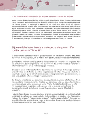 LENGUAJE Y APRENDIZAJE
pág.29
No todas las apariciones tardías del lenguaje obedecen a retraso del lenguaje
Niños y niñas poseen desarrollos y ritmos que les son propios, de ahí que la comunicación
con la familia es relevante para poder apreciar el contexto en que el párvulo se desarrolla.
En ciertos grupos, el lenguaje se expresa a un ritmo más lento y eso no significa
necesariamente que se esté ante una dificultad. En estas situaciones suele ocurrir que en
algún momento el niño o niña comienza a nivelarse y a expresarse dentro de los rangos
esperados para su edad. También puede suceder que en niños o niñas más tímidos, se
observe una aparente disminución de sus habilidades y competencias comunicativas, pero
que en su medio natural esta situación no se presente. Además es importante tener presente
que el retraso debe superar los dos años de diferencia con respecto a los niños y niñas de
la misma edad para que se convierta en un alerta para el educador y la familia.
¿Qué se debe hacer frente a la sospecha de que un niño
o niña presenta TEL o RL?
Si efectivamente tiene sospechas de que alguno/a de sus estudiantes presenta dificultades
específicas de lenguaje siga, en la medida de lo posible, las siguientes recomendaciones:
Es importante tener en cuenta que todo el proceso orientado a levantar una sospecha, debe
ser comunicado desde el principio a las autoridades del centro educativo y analizar la
información recabada con el resto del equipo educativo.
En caso de tener evidencias fundadas de dificultades específicas de lenguaje, planifique
una entrevista con la familia o adultos responsables del niño o niña, para señalarles la
inquietud y sugerir que el párvulo sea evaluado por los profesionales que corresponda, en
este caso, pediatra y fonoaudiólogo, respectivamente.
Es de suma importancia que comunique con cautela esta inquietud a la familia, a fin de
no angustiarla innecesariamente. Enfatice que constituye sólo una sospecha. Hable en
términos relativos, utilice expresiones como: “Me ha llamado la atención que el niño
(a) en ocasiones no responde a instrucciones o no se expresa como el resto de
sus compañeros(as), sería bueno evaluar la presencia de alguna dificultad de
lenguaje”.
Mediante frases de este tipo, podrá indicar a la familia su inquietud sobre la posible dificultad,
invitándola a explorar con mayor detalle. En la medida de lo posible, evite frases como
“retardo del lenguaje”, “trastornos de lenguaje”, “problemas para hablar”. Recuerde que
se está sólo ante una conjetura y que el diagnóstico únicamente pueden efectuarlo
profesionales competentes para estos fines.
 