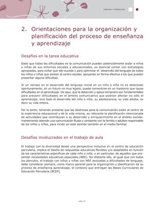 2. Orientaciones para la organización y
planificación del proceso de enseñanza
y aprendizaje
Desafíos en la tarea educativa
Dado que todas las dificultades en la comunicación pueden potencialmente aislar a niños
y niñas de sus entornos sociales y educacionales, es esencial contar con estrategias
apropiadas, para evitar que ello suceda y para optimizar el desarrollo del lenguaje de todos
los niños y niñas que asisten al centro escolar, apoyando en forma efectiva a los que puedan
presentar alguna dificultad.
Si un retraso en el desarrollo del lenguaje inicial en un niño o niña no es detectado
oportunamente, en un futuro no muy lejano, puede convertirse en un trastorno que cause
dificultades en el aprendizaje. De aquí, que la detección y apoyo temprano son fundamentales
para prevenir dificultades en el ámbito comunicativo que podrían afectar no sólo el
aprendizaje, sino todo el desarrollo del niño o niña, su adolescencia, su vida adulta, es
decir su vida entera.
Por lo tanto, teniendo presente que las destrezas para la comunicación están al centro de
la experiencia educacional y de la vida misma, es relevante la planificación intencionada
de actividades que contribuyan a su desarrollo y enriquecimiento en el ámbito escolar,
manteniendo además una comunicación fluida y constante con la familia o adultos responsable
de los niños y niñas, para incidir en este sentido también en el medio familiar.
Desafíos involucrados en el trabajo de aula
El trabajo con la diversidad desde una perspectiva inclusiva en el centro de educación
parvularia, implica el diseño de respuestas educativas flexibles y/o adaptables en función
de las características específicas de cada niño o niña, y en particular, de aquellos que pre-
sentan necesidades educativas especiales.(NEE). No obstante ello, al igual que con todos
los párvulos, el trabajo con niños y niñas con NEE asociadas a dificultades de lenguaje,
debe considerar siempre, como marco general para la organización y planificación de su
proceso de enseñanza aprendizaje, el contexto que entregan las Bases Curriculares de
Educación Parvularia (BCEP).
LENGUAJE Y APRENDIZAJE
pág.31
 