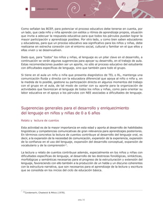 17Condemarín, Chadwick & Milicic (1978).
LENGUAJE Y APRENDIZAJE
pág.32
Como señalan las BCEP, para potenciar el proceso educativo debe tenerse en cuenta, por
un lado, que cada niño y niña aprende con estilos y ritmos de aprendizaje propios, situación
que invita a adecuar la respuesta educativa para que todos los párvulos puedan lograr la
mayor participación y aprendizaje posibles. Por otro lado, y como bien saben educadores
y educadoras, para que un proceso educativo sea significativo para los niños y niñas, debe
realizarse en estrecha conexión con el entorno social, cultural y familiar en el que ellos y
ellas viven y se desenvuelven.
Dado que, para “todos” los niños y niñas, el lenguaje es un pilar clave en el desarrollo, a
continuación se verán algunas sugerencias para apoyar su desarrollo, en el trabajo de aula.
Estas recomendaciones pueden ser un aporte, no sólo al proceso educativo del estudiante
con dificultades específicas de lenguaje, sino que también para todo el grupo.
Si tiene en el aula un niño o niña que presenta diagnóstico de TEL o RL, mantenga una
comunicación fluida y directa con la educadora diferencial que apoya al niño o niña y, en
la medida de lo posible, gestione su participación directa en algunos momentos del trabajo
con el grupo en el aula, de tal modo de contar con su aporte para la organización de
actividades que favorezcan el lenguaje de todos los niños y niñas, como para orientar su
labor educativa en el apoyo a los párvulos con NEE asociadas a dificultades de lenguaje.
Sugerencias generales para el desarrollo y enriquecimiento
del lenguaje en niños y niñas de 0 a 6 años
Relato y lectura de cuentos
Esta actividad es de la mayor importancia en esta edad y aporta al desarrollo de habilidades
lingüísticas y competencias comunicativas de gran relevancia para aprendizajes posteriores.
En términos concretos la lectura de cuentos contribuye al desarrollo del lenguaje oral, es
decir, a la expansión de la necesidad de comunicación, expansión de la experiencia, expansión
de la confianza en el uso del lenguaje, expansión del desarrollo conceptual, expansión de
vocabulario y de la comprensión17.
La lectura y relato de cuentos contribuye además, especialmente en los niños y niñas con
dificultades específicas de lenguaje, al desarrollo de las destrezas fonológicas, sintácticas,
morfológicas y semánticas necesarias para el progreso de la estructuración y extensión del
lenguaje, favoreciendo con ello también a la producción de un habla y un discurso coherentes
con la estructura narrativa, que son necesarios para el aprendizaje de la lectura y escritura
que se consolida en los inicios del ciclo de educación básica.
 