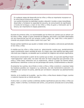 LENGUAJE Y APRENDIZAJE
pág.33
Durante los primeros años, es recomendable que los libros de cuentos que se utilicen con
los niños y niñas, tengan un gran contenido de imágenes, poco texto y que estén relacionados
con las experiencias que les son propias a ellos y ellas. Así, cada niño o niña podrá ir
creando sus propios textos orales a partir de lo que “lee”.
Escoja cuentos repetitivos que ayuden a instalar ciertos conceptos y estructuras gramaticales
en los niños y niñas.
A medida que los niños y niñas crecen se seleccionarán cuentos que, paulatinamente,
vayan incorporando mayor cantidad de texto. En ningún caso, esto significa que debe existir
más texto que imágenes, es deseable que la cantidad de imágenes sea siempre significativa.
Promueva la conversación a partir de los cuentos que se leen, sin que esto signifique hacer
“interrogaciones” sobre ellos. Se trata más bien de hacer preguntas que permitan a los
niños y niñas hacer relaciones con su experiencia, valorar o juzgar los hechos leídos,
identificarse e identificar a otros con los personajes del cuento, fundamentando su elección.
Al presentar los cuentos, lea el título e invite a niños y niñas a construir y expresar todas
las hipótesis posibles con respecto a su contenido, con ello mantendrá la atención y la
motivación por conocer el cuento, además por corroborar o descartar sus planteamientos
iniciales.
Solicite, en la medida de lo posible, que los niños y niñas lleven desde el hogar, cuentos
o material impreso de su interés para leer.
Invite a leer y a contar cuentos a distintos adultos significativos para los niños o niñas (un
padre, madre o familiar, la directora del centro, una persona conocida de la comunidad,
etc.)
En cualquier etapa del desarrollo de los niños y niñas es importante incorporar en
la rutina diaria la lectura de cuentos.
Los cuentos fomentan la creatividad, ayudan a descubrir mundos y cosas maravillosas;
desarrollan y fortalecen la capacidad de escucha, de comunicación de significados
a través de la lengua y crean en los niños y niñas el gusto y motivación por la
lectura, tan importante en etapas posteriores.
 