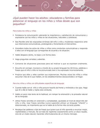 LENGUAJE Y APRENDIZAJE
pág.36
¿Qué pueden hacer los adultos: educadores y familias para
potenciar el lenguaje en los niños y niñas desde que son
pequeños?
Para todos los niños y niñas
Fortalezca la comunicación valorando la importancia y satisfacción de comunicarse y
expresarse con los niños y niñas en las situaciones, naturales y cotidianas.
Sea flexible ante las respuestas erróneas del niño o niña y muéstrese responsivo ante
sus intenciones comunicativas, prolongando y fomentando el intercambio.
Considere todos los actos de niñas y niños como conductas comunicativas y responda
a ellos con el lenguaje que corresponda de acuerdo a la situación.
Hable despacio (lento, no bajo) y en forma clara.
Haga preguntas cerradas y abiertas.
Converse de situaciones graciosas para así motivar a que se expresen oralmente.
Escuche sin corregir, incorpore a través de su propio lenguaje los términos, palabras o
frases que el niño o niña no ha pronunciado bien o ha expresado incorrectamente.
Propicie que ellos y ellas cuenten sus experiencias. Muchas veces los niños o niñas
escuchan más de lo que hablan, en los establecimientos educacionales o el hogar.
Para los niños y niños con dificultades específicas de lenguaje
Cuando hable con el niño o niña procure hacerlo de frente y mirándolo a los ojos. Haga
que él o ella le hable y repita esta conducta.
Hable un poco más lento de lo habitual, sin romper la entonación y la prosodia natural
de su lenguaje.
Utilice frases sencillas en extensión y complejidad, ajustadas al nivel de desarrollo del
niño o niña. Usar frases sencillas nunca supondrá utilizar un lenguaje “infantil” o
distorsionado, es importante que se le hable de la forma más correcta posible.
Recalque las palabras o tipo de frases que quiere que el niño aprenda a enunciar mejor,
repitiéndolas a menudo. No se trata de repetirlas exactamente como un disco rayado,
sino de un modo natural, haciendo reformulaciones de un mismo mensaje.
 