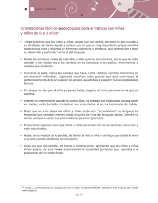 18 Muñoz C. ¿Cómo potenciar el Lenguaje de niños y niñas? Fundación INTEGRA. Extraído el 8 de mayo de 2007 desde
www.integra.cl
LENGUAJE Y APRENDIZAJE
pág.38
Orientaciones técnico-pedagógicas para el trabajo con niñas
y niños de 0 a 3 años18
Tenga presente que los niños y niñas, desde que son bebés, perciben lo que sucede a
su alrededor de forma aguda y certera, por lo que es muy importante proporcionarles
experiencias ricas y diversas en términos cognitivos y afectivos, que contribuyan a todo
su desarrollo y particularmente al del lenguaje.
Desde los primeros meses de vida ellos y ellas quieren comunicarse, por lo que se debe
atender y ser receptivos a los cambios en su conducta, a los gestos, movimientos y
sonidos que producen.
Converse al bebé, repita los sonidos que hace, como también permita momentos de
entretención individual, dejándole vocalizar solo, puesto que esto contribuye al
perfeccionamiento de la articulación de sonidos, ayudándolo a descubrir nuevas posibilidades
fónicas.
En etapas en las que el niño ya posee habla, respete el ritmo personal en el que se
expresa.
Intente no interrumpirle cuando le cuenta algo, no anticipe sus respuestas aunque tarde
en darlas, evite también completar sus enunciados si no ha terminado de hablar.
Dado que en esta etapa los niños y niñas están aún “acomodando” su lenguaje es
frecuente que cometan errores desde el punto de vista del lenguaje adulto. Intente no
reírse, aunque a veces sus enunciados le parezcan graciosos.
Proporcione espacios para que niños y niñas participen en conversaciones, escuchen y
sean escuchados.
Hable, en la medida de lo posible, de frente al niño o niña y verifique que él/ella le mira
a la cara cuando establece comunicación.
Cada vez que sea posible, en fiestas o celebraciones, aproveche que los niños y niñas
inflen globos, de esta forma desarrollarán la capacidad pulmonar que ayudará a la
producción de un habla fluida.
 
