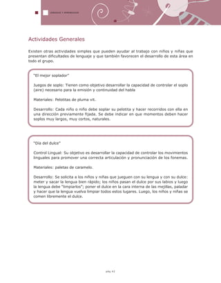 LENGUAJE Y APRENDIZAJE
pág.42
Actividades Generales
Existen otras actividades simples que pueden ayudar al trabajo con niños y niñas que
presentan dificultades de lenguaje y que también favorecen el desarrollo de esta área en
todo el grupo.
“El mejor soplador”
Juegos de soplo: Tienen como objetivo desarrollar la capacidad de controlar el soplo
(aire) necesario para la emisión y continuidad del habla
Materiales: Pelotitas de pluma vit.
Desarrollo: Cada niño o niño debe soplar su pelotita y hacer recorridos con ella en
una dirección previamente fijada. Se debe indicar en que momentos deben hacer
soplos muy largos, muy cortos, naturales.
“Día del dulce”
Control Lingual: Su objetivo es desarrollar la capacidad de controlar los movimientos
linguales para promover una correcta articulación y pronunciación de los fonemas.
Materiales: paletas de caramelo.
Desarrollo: Se solicita a los niños y niñas que jueguen con su lengua y con su dulce:
meter y sacar la lengua bien rápido; los niños pasan el dulce por sus labios y luego
la lengua debe “limpiarlos”; poner el dulce en la cara interna de las mejillas, paladar
y hacer que la lengua vuelva limpiar todos estos lugares. Luego, los niños y niñas se
comen libremente el dulce.
 