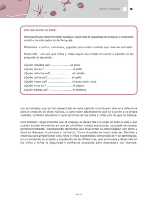 LENGUAJE Y APRENDIZAJE
¿De qué animal se trata?
Nominación por discriminación auditiva: Desarrolla la capacidad de producir y reconocer
sonidos onomatopéyicos del lenguaje.
Materiales: cuentos, canciones, juguetes que emitan sonidos que realizan animales.
Desarrollo: Una vez que niños y niñas hayan escuchado el cuento o canción se les
pregunta lo siguiente:
¿Quién rebuzna así? .....................el asno
¿Quién pía así? ............................. el pollo
¿Quién relincha así?...................... el caballo
¿Quién canta así?.......................... el gallo
¿Quién muge así? ......................... el buey, toro, vaca
¿Quién trina así? ........................... el pájaro
¿Quién barrita así? ........................ el elefante
Las actividades que se han presentado en este capítulo constituyen sólo una referencia
para la creación de otras nuevas, o para hacer adaptaciones que se ajusten a la propia
realidad, contexto educativo y características de los niños y niñas con los que se trabaja.
Para finalizar, tenga presente que el lenguaje se desarrolla a lo largo de toda la vida y aún
cuando existen momentos en que se consolidan ciertas estructuras, se puede enriquecer
permanentemente, incorporando elementos que favorezcan la comunicación con otros y
otras en diversas situaciones y contextos. Como docentes es importante ser flexibles y
creativos para proporcionar a los niños y niñas experiencias comunicativas y de aprendizaje,
en un ambiente de acogida y aceptación de las diferencias, que promueva y desarrolle en
los niños y niñas la seguridad y confianza necesaria para expresarse con libertad.
pág.43
 