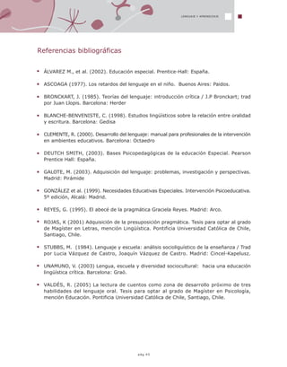 pág.45
LENGUAJE Y APRENDIZAJE
Referencias bibliográficas
ÁLVAREZ M., et al. (2002). Educación especial. Prentice-Hall: España.
ASCOAGA (1977). Los retardos del lenguaje en el niño. Buenos Aires: Paidos.
BRONCKART, J. (1985). Teorías del lenguaje: introducción crítica / J.P Bronckart; trad
por Juan Llopis. Barcelona: Herder
BLANCHE-BENVENISTE, C. (1998). Estudios lingüísticos sobre la relación entre oralidad
y escritura. Barcelona: Gedisa
CLEMENTE, R. (2000). Desarrollo del lenguaje: manual para profesionales de la intervención
en ambientes educativos. Barcelona: Octaedro
DEUTCH SMITH, (2003). Bases Psicopedagógicas de la educación Especial. Pearson
Prentice Hall: España.
GALOTE, M. (2003). Adquisición del lenguaje: problemas, investigación y perspectivas.
Madrid: Pirámide
GONZÁLEZ et al. (1999). Necesidades Educativas Especiales. Intervención Psicoeducativa.
5º edición, Alcalá: Madrid.
REYES, G. (1995). El abecé de la pragmática Graciela Reyes. Madrid: Arco.
ROJAS, K (2001) Adquisición de la presuposición pragmática. Tesis para optar al grado
de Magíster en Letras, mención Lingüística. Pontificia Universidad Católica de Chile,
Santiago, Chile.
STUBBS, M. (1984). Lenguaje y escuela: análisis socioliguístico de la enseñanza / Trad
por Lucia Vázquez de Castro, Joaquín Vázquez de Castro. Madrid: Cincel-Kapelusz.
UNAMUNO, V. (2003) Lengua, escuela y diversidad sociocultural: hacia una educación
lingüística crítica. Barcelona: Graó.
VALDÉS, R. (2005) La lectura de cuentos como zona de desarrollo próximo de tres
habilidades del lenguaje oral. Tesis para optar al grado de Magíster en Psicología,
mención Educación. Pontificia Universidad Católica de Chile, Santiago, Chile.
 