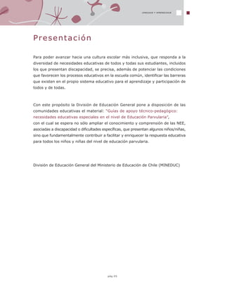 LENGUAJE Y APRENDIZAJELENGUAJE Y APRENDIZAJE
pág.05
Presentación
Para poder avanzar hacia una cultura escolar más inclusiva, que responda a la
diversidad de necesidades educativas de todos y todas sus estudiantes, incluidos
los que presentan discapacidad, se precisa, además de potenciar las condiciones
que favorecen los procesos educativos en la escuela común, identificar las barreras
que existen en el propio sistema educativo para el aprendizaje y participación de
todos y de todas.
Con este propósito la División de Educación General pone a disposición de las
comunidades educativas el material: “Guías de apoyo técnico-pedagógico:
necesidades educativas especiales en el nivel de Educación Parvularia”,
con el cual se espera no sólo ampliar el conocimiento y comprensión de las NEE,
asociadas a discapacidad o dificultades específicas, que presentan algunos niños/niñas,
sino que fundamentalmente contribuir a facilitar y enriquecer la respuesta educativa
para todos los niños y niñas del nivel de educación parvularia.
División de Educación General del Ministerio de Educación de Chile (MINEDUC)
 