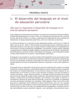 1. El desarrollo del lenguaje en el nivel
de educación parvularia
¿Por qué es importante el desarrollo del lenguaje en el
nivel de educación parvularia?
Como destacan los lineamientos de las Bases Curriculares de la Educación Parvularia (BCEP),
el desarrollo del lenguaje en un niño o niña, es un proceso que comienza en los primeros
días de vida (antes incluso) y es base y sustento para el desarrollo de otros procesos tan
importantes en etapas educativas posteriores, como son la lectura y la escritura.
La infancia temprana es un período de gran plasticidad cerebral, entre los 0 y 5 años de
edad, ocurren en los niños y niñas procesos de aprendizaje de gran importancia para su
desarrollo posterior, entre los que se puede señalar la adquisición de la capacidad para
comunicarse, a través de diferentes modalidades: movimientos, miradas, gestos, balbuceo
y, posteriormente, mediante la palabra hablada. En este proceso de intercambio y construcción
de significados con otros/as, el niño o niña adquiere el lenguaje, o sea, desarrolla la lengua
a la que está expuesto en su entorno: la(s) lengua(s) materna(s),
El lenguaje es por excelencia uno de los medios más importantes en la comunicación entre
las personas, a través de él no solamente se expresan emociones, sentimientos, pensamientos,
sino que se representa, construye e interpreta el mundo en que se vive. En su desarrollo
transita desde una función principalmente afectiva e individual, a una función cognitiva y
social.
El lenguaje inicia su desarrollo a través de los primeros contactos de la madre con el bebé
(incluso en el vientre materno), cuando ésta le habla o le canta y aquel comienza a relacionar
los sonidos con estados placenteros. En los primeros meses de nacido, producto de sus
interacciones con el entorno, el niño o niña comienza a producir una serie de gestos y
sonidos expresivos; luego, progresivamente, su lenguaje evoluciona hasta que es capaz
de comunicarse realizando juegos vocales, balbuceos, combinando sonidos en sucesión de
sílabas y produciendo las primeras palabras. Sin embargo, para lograr su dominio y
competencia, requerirá de varios años de desarrollo, ya que en su utilización, se despliegan
una serie de procesos mentales muy complejos. Cada palabra o frase, que el niño o niña
pronuncia o comprende, hace referencia a varios componentes, que a su vez, implican
diversos tipos de conocimientos. Estos conocimientos que son parte del mundo social y
cultural en que el niño o niña nace, son paulatinamente incorporados y utilizados por él o
ella, permitiéndole conocer, aprender, imaginar y, por sobretodo, comunicarse con otros.
PRIMERA PARTE
LENGUAJE Y APRENDIZAJE
pág.07
 