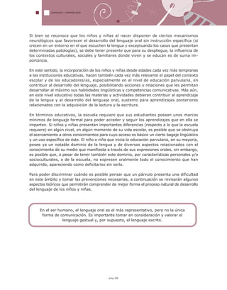 LENGUAJE Y APRENDIZAJE
Si bien se reconoce que los niños y niñas al nacer disponen de ciertos mecanismos
neurológicos que favorecen el desarrollo del lenguaje oral sin instrucción específica (si
crecen en un entorno en el que escuchen la lengua y exceptuando los casos que presentan
determinadas patologías), se debe tener presente que para su despliegue, la influencia de
los contextos culturales, sociales y familiares donde viven y se educan es de suma im-
portancia.
En este sentido, la incorporación de los niños y niñas desde edades cada vez más tempranas
a las instituciones educativas, hacen también cada vez más relevante el papel del contexto
escolar y de los educadores/as, especialmente en el nivel de educación parvularia, en
contribuir al desarrollo del lenguaje, posibilitando acciones y relaciones que les permitan
desarrollar al máximo sus habilidades lingüísticas y competencias comunicativas. Más aún,
en este nivel educativo todas las materias y actividades debieran contribuir al aprendizaje
de la lengua y al desarrollo del lenguaje oral, sustento para aprendizajes posteriores
relacionados con la adquisición de la lectura y la escritura.
En términos educativos, la escuela requiere que sus estudiantes posean unos marcos
mínimos de lenguaje formal para poder acceder y seguir los aprendizajes que en ella se
imparten. Si niños y niñas presentan importantes diferencias (respecto a lo que la escuela
requiere) en algún nivel, en algún momento de su vida escolar, es posible que se obstruya
el acercamiento a otros conocimientos para cuyo acceso es básico un cierto bagaje lingüístico
y un uso específico de éste. El niño o niña que inicia la educación parvularia, en su mayoría,
posee ya un notable dominio de la lengua y de diversos aspectos relacionados con el
conocimiento de su medio que manifiesta a través de sus expresiones orales, sin embargo,
es posible que, a pesar de tener también este dominio, por características personales y/o
socioculturales, o de la escuela, no expresen oralmente todo el conocimiento que han
adquirido, apareciendo como deficitarios sin serlo.
Para poder discriminar cuándo es posible pensar que un párvulo presenta una dificultad
en este ámbito y tomar las prevenciones necesarias, a continuación se revisarán algunos
aspectos teóricos que permitirán comprender de mejor forma el proceso natural de desarrollo
del lenguaje de los niños y niñas.
pág.08
En el ser humano, el lenguaje oral es el más representativo, pero no la única
forma de comunicación. Es importante tomar en consideración y valorar el
lenguaje gestual y, por supuesto, el lenguaje escrito.
 