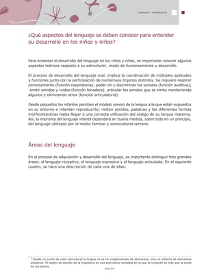 LENGUAJE Y APRENDIZAJE
1 Desde un punto de vista estructural la lengua no es un conglomerado de elementos, sino un sistema de elementos
solidarios. El objeto de estudio de la lingüística es una estructura compleja en la que el conjunto es más que la suma
de sus partes.
¿Qué aspectos del lenguaje se deben conocer para entender
su desarrollo en los niños y niñas?
Para entender el desarrollo del lenguaje en los niños y niñas, es importante conocer algunos
aspectos teóricos respecto a su estructura1, modo de funcionamiento y desarrollo.
El proceso de desarrollo del lenguaje oral, implica la coordinación de múltiples aptitudes
y funciones junto con la participación de numerosos órganos distintos. Se requiere respirar
correctamente (función respiratoria); poder oír y discriminar los sonidos (función auditiva);
emitir sonidos y ruidos (función fonadora); articular los sonidos que se emite manteniendo
algunos y eliminando otros (función articulatoria).
Desde pequeños los infantes perciben el modelo sonoro de la lengua a la que están expuestos
en su entorno e intentan reproducirlo; imitan sonidos, palabras y las diferentes formas
morfosintácticas hasta llegar a una correcta utilización del código de su lengua materna.
Así, la impronta del lenguaje infantil dependerá en buena medida, sobre todo en un principio,
del lenguaje utilizado por el medio familiar y sociocultural cercano.
Áreas del lenguaje
En el proceso de adquisición y desarrollo del lenguaje, es importante distinguir tres grandes
áreas: el lenguaje receptivo, el lenguaje expresivo y el lenguaje articulado. En el siguiente
cuadro, se hace una descripción de cada una de ellas:
pág.09
 