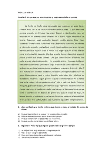APLICA LA TECNICA

Lee el artículo que aparece a continuación y luego responde las preguntas.



            La familia de Paola había comenzado sus vacaciones un poco tarde.
     Salieron de su casa a las cinco de la tarde rumbo al norte. El plan era hacer
     camping unos días en el Parque Fray Jorge y después ir más al norte y hacer un
     recorrido por las distintas zonas turísticas de la cuarta región. Recorrerían La
     Serena, Coquimbo, luego Andacollo, después vendría Vicuña, Pisco Elqui,
     Rivadavia y Monte Grande y una noche en el Observatorio Mamalluca. Finalmente
     se internarían unos días en el Valle de Limarí. Cuando viajaban por la carretera se
     dieron cuenta que llegarían tarde al Parque Fray Jorge y que por eso no podrían
     entrar sino hasta el día siguiente. A las 9 de la noche llegaron al portal de acceso al
     parque y vieron que estaba cerrado. Una gran cadena cruzaba el camino a lo
     ancho y no se veía ningún guardia.      Era imposible entrar. Entonces decidieron
     estacionara su camioneta y levantar la carpa al costado del camino de tierra. Más
     tarde comieron algo y luego se durmieron cada uno en su saco de dormir. A las 7
     de la mañana unos bocinazos insistentes provocaron un despertar sobresaltado en
     todos. Al asomarse no había ni rastros de quién pudo haber sido. A lo lejos se
     divisaba una polvareda. “Algún gracioso se quiso hacer el simpático. Por lo menos
     sacaron la cadena, así que podemos entrar” dijo el padre de Paola. Tomaron
     desayuno, guardaron las cosas, levantaron la carpa y partieron hacia el interior del
     Parque Fray Jorge. Al concluir su estadía en el parque, se dieron cuenta de que ya
     nadie se acordaba de las bocinas del primer día, pues el paisaje del lugar, el
     bosque único en la parte superior del parque, los zorros, los cactos, y la amabilidad
     de los guardias de la CONAF, habían sido mucho más agradables e impresionantes.


1.     ¿Por qué Paola y su familia tuvieron que dormir en carpa al costado del camino de
       tierra?

a)     Porque llegaron tarde al parque y el acceso estaba cerrado.
b)     Porque decidieron dormir antes de entrar al parque.
c)     Porque comenzaron un poco antes sus vacaciones.
d)     Porque querían tomar desayuno en la carretera.

2.     El padre de Paola dijo que alguien quiso hacerse el gracioso porque

a)     Se despertaron muy temprano y con gran apetito.
b)     Vio a lo lejos una gran polvareda.
c)     Unos bocinazos despertaron a todos sobresaltados.
d)     Todavía no sacaban la cadena.
 