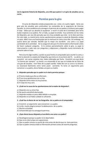 Lee la siguiente historia de Alejandra, una niña que quiere ir a la gira de estudios con su
curso.

                               Permiso para la gira
        El curso de Alejandra estaba preparando una visita a la cuarta región. Sería una
gran gira de estudios para profundizar los contenidos de la asignatura de Ciencias
Sociales. Su único problema era conseguir el permiso de sus padres y el dinero para pagar
el viaje. Sabía que sus abuelos la ayudarían a reunir el costo de la actividad, pero tenía
dudas respecto a sus padres. Por un lado, su papá no estaba muy contento con las notas
de Alejandra, por eso ella pensaba que era muy probable que éste no le diera permiso.
Por otro lado, su mamá tenía ciertas aprehensiones porque la salud de Alejandra estaba
un poco débil, tuvo una fuerte gripe que la mantuvo en cama cinco días. Sin embargo, no
quería darse por vencida. Decidió que lo mejor era escribirle una carta a su papá
contándole de la actividad. Así se aseguraría de que él la leería toda la información antes
de hacer cualquier pregunta. Si le contara personalmente sobre la gira, su papá la
interrumpiría a cada rato con preguntas y objeciones y Alejandra nunca terminaría de
contarle sobre el viaje.

   Pero ocurrió algo insólito, cuando se puso frente al computador para escribir la carta, e
llamó la atención la carpeta de fotografías que tenía en el escritorio del Pc. La abrió y se
encontró con varias carpetas más, todas ordenadas por fecha. Encontró una que decía
“La Serena por siempre”. La revisó y se sorprendió al ver que se trataba de las fotos de
una gira de estudios. Eran fotos de su papá cuando había ido con su curso a La Serena.
Lo reconoció fácilmente entre tanto joven sonriente. Ya tenía un argumento para
convencer a su padre, ahora faltaba uno para su madre.

1. Alejandra pensaba que su padre no le daría permiso porque:

a)   Él tenía miedo que ella se enfermará.
b)   Él era muy aprehensivo con su hija.
c)   Alejandra tenía notas no muy buenas.
d)   El viaje era muy caro.

2. ¿Cuál era la causa de las aprehensiones de la madre de Alejandra?.

a)   Alejandra era su única hija.
b)   No quería extrañarla demasiado.
c)   Alejandra estaba un poco débil debido a una gripe.
d)   Alejandra no se había cuidado lo suficiente.

3. ¿Cuál fue el efecto de ver las fotografías de su padre en el computador.

a)   Encontró un argumento para convencer a su padre.
b)   Le dio mucha alegría conocer la adolescencia de su padre.
c)   Mucha curiosidad.
d)   Comprendió que no conseguiría permiso.

4. ¿Qué efecto busca Alejandra al escribirle una carta a su padre?

a)   Desahogarse porque su padre no la deja hablar.
b)   Que no la interrumpa con suposiciones.
c)   Que su padre conozca su punto de vista antes de decirle que no tiene permiso.
d)   Que su padre conozca toda la información primero antes de hacerle preguntas.
 